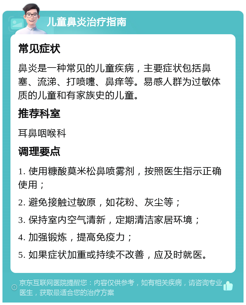 儿童鼻炎治疗指南 常见症状 鼻炎是一种常见的儿童疾病，主要症状包括鼻塞、流涕、打喷嚏、鼻痒等。易感人群为过敏体质的儿童和有家族史的儿童。 推荐科室 耳鼻咽喉科 调理要点 1. 使用糠酸莫米松鼻喷雾剂，按照医生指示正确使用； 2. 避免接触过敏原，如花粉、灰尘等； 3. 保持室内空气清新，定期清洁家居环境； 4. 加强锻炼，提高免疫力； 5. 如果症状加重或持续不改善，应及时就医。