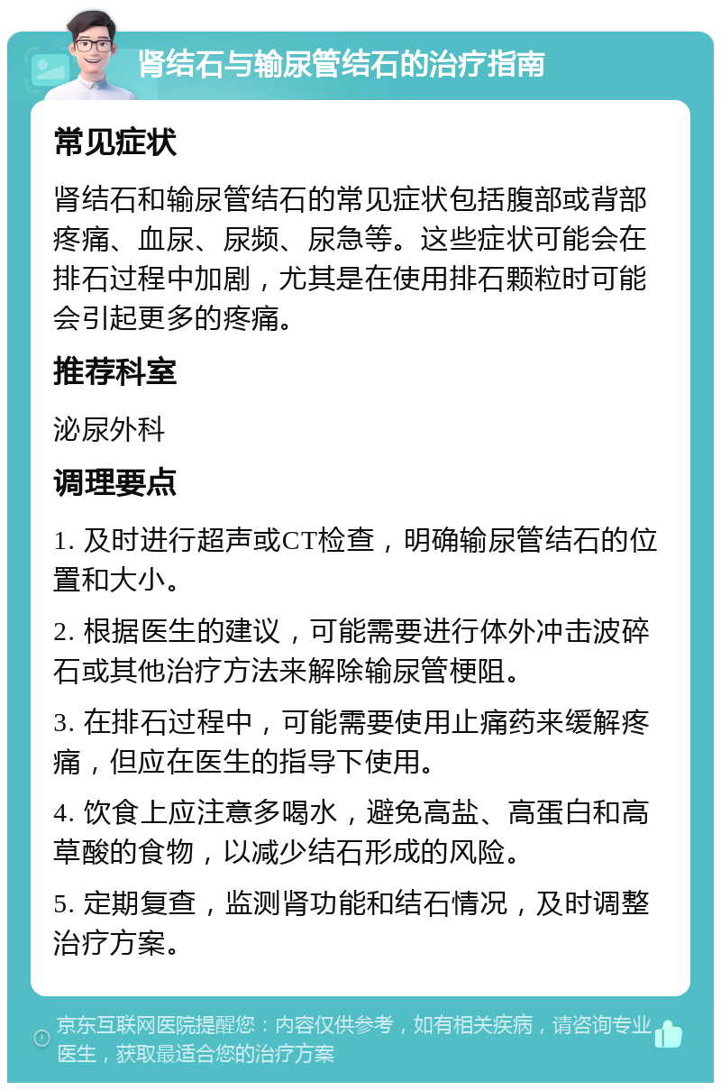 肾结石与输尿管结石的治疗指南 常见症状 肾结石和输尿管结石的常见症状包括腹部或背部疼痛、血尿、尿频、尿急等。这些症状可能会在排石过程中加剧，尤其是在使用排石颗粒时可能会引起更多的疼痛。 推荐科室 泌尿外科 调理要点 1. 及时进行超声或CT检查，明确输尿管结石的位置和大小。 2. 根据医生的建议，可能需要进行体外冲击波碎石或其他治疗方法来解除输尿管梗阻。 3. 在排石过程中，可能需要使用止痛药来缓解疼痛，但应在医生的指导下使用。 4. 饮食上应注意多喝水，避免高盐、高蛋白和高草酸的食物，以减少结石形成的风险。 5. 定期复查，监测肾功能和结石情况，及时调整治疗方案。