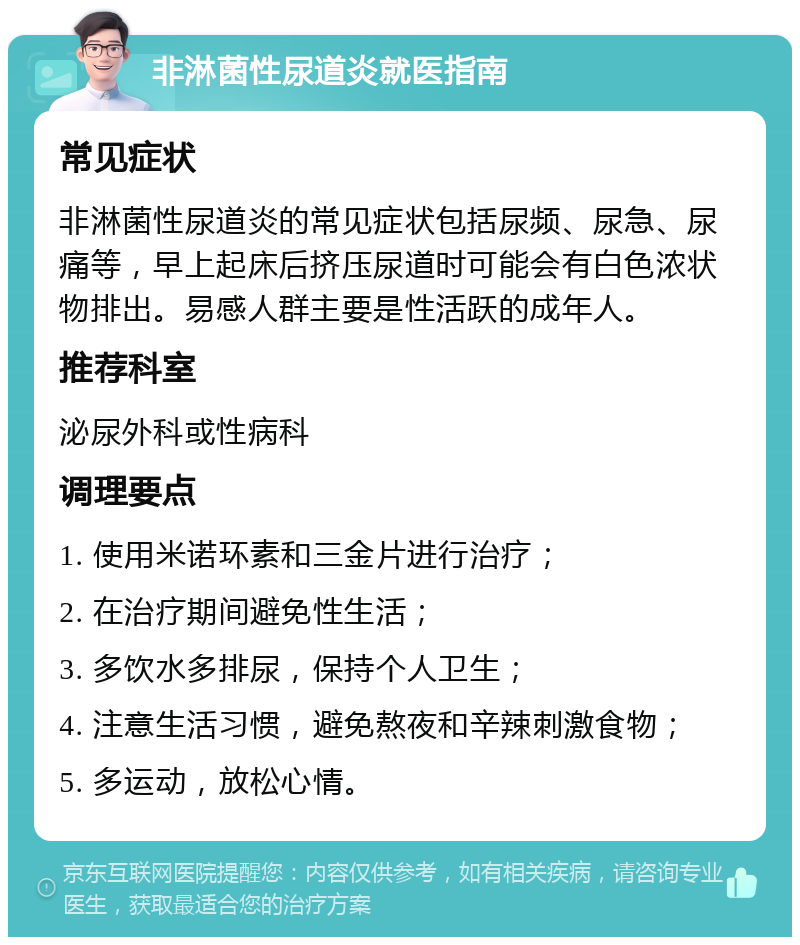 非淋菌性尿道炎就医指南 常见症状 非淋菌性尿道炎的常见症状包括尿频、尿急、尿痛等，早上起床后挤压尿道时可能会有白色浓状物排出。易感人群主要是性活跃的成年人。 推荐科室 泌尿外科或性病科 调理要点 1. 使用米诺环素和三金片进行治疗； 2. 在治疗期间避免性生活； 3. 多饮水多排尿，保持个人卫生； 4. 注意生活习惯，避免熬夜和辛辣刺激食物； 5. 多运动，放松心情。