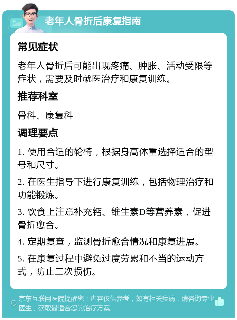 老年人骨折后康复指南 常见症状 老年人骨折后可能出现疼痛、肿胀、活动受限等症状，需要及时就医治疗和康复训练。 推荐科室 骨科、康复科 调理要点 1. 使用合适的轮椅，根据身高体重选择适合的型号和尺寸。 2. 在医生指导下进行康复训练，包括物理治疗和功能锻炼。 3. 饮食上注意补充钙、维生素D等营养素，促进骨折愈合。 4. 定期复查，监测骨折愈合情况和康复进展。 5. 在康复过程中避免过度劳累和不当的运动方式，防止二次损伤。