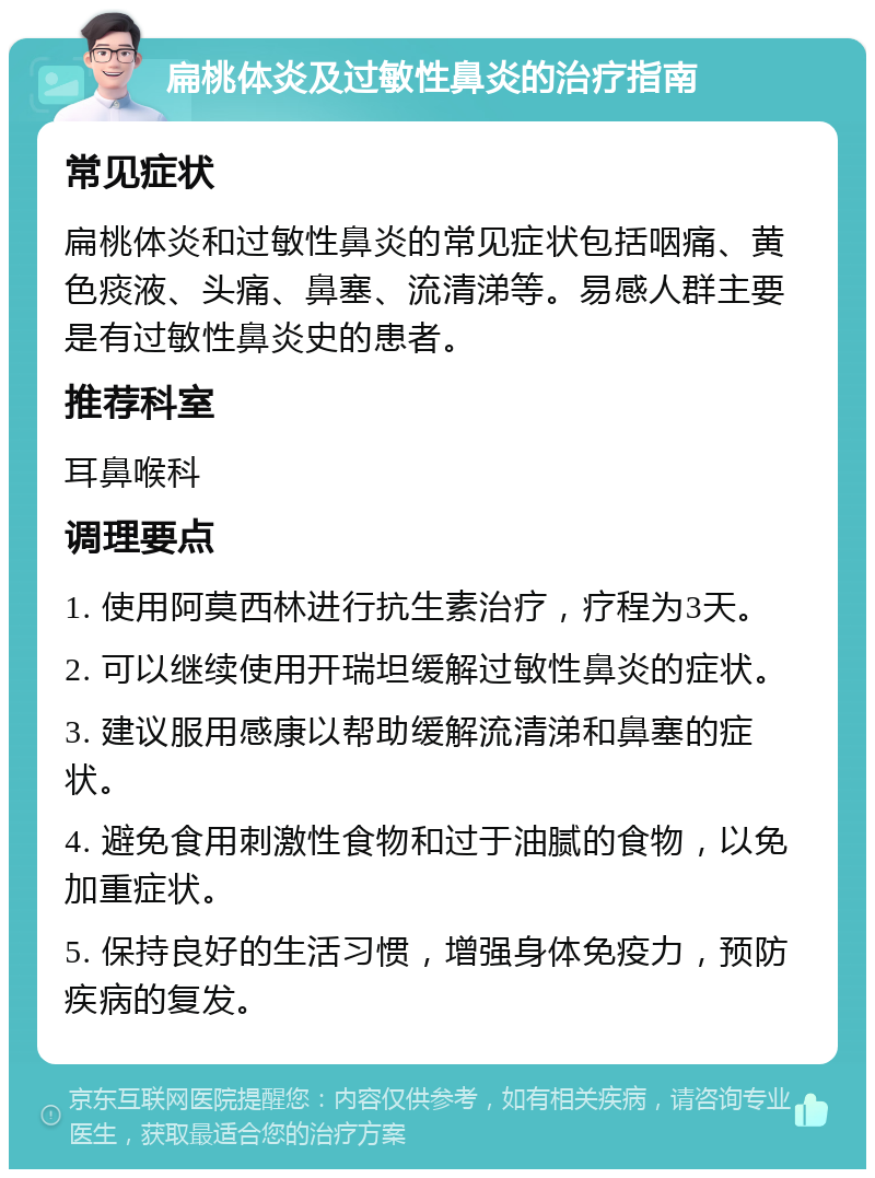 扁桃体炎及过敏性鼻炎的治疗指南 常见症状 扁桃体炎和过敏性鼻炎的常见症状包括咽痛、黄色痰液、头痛、鼻塞、流清涕等。易感人群主要是有过敏性鼻炎史的患者。 推荐科室 耳鼻喉科 调理要点 1. 使用阿莫西林进行抗生素治疗，疗程为3天。 2. 可以继续使用开瑞坦缓解过敏性鼻炎的症状。 3. 建议服用感康以帮助缓解流清涕和鼻塞的症状。 4. 避免食用刺激性食物和过于油腻的食物，以免加重症状。 5. 保持良好的生活习惯，增强身体免疫力，预防疾病的复发。