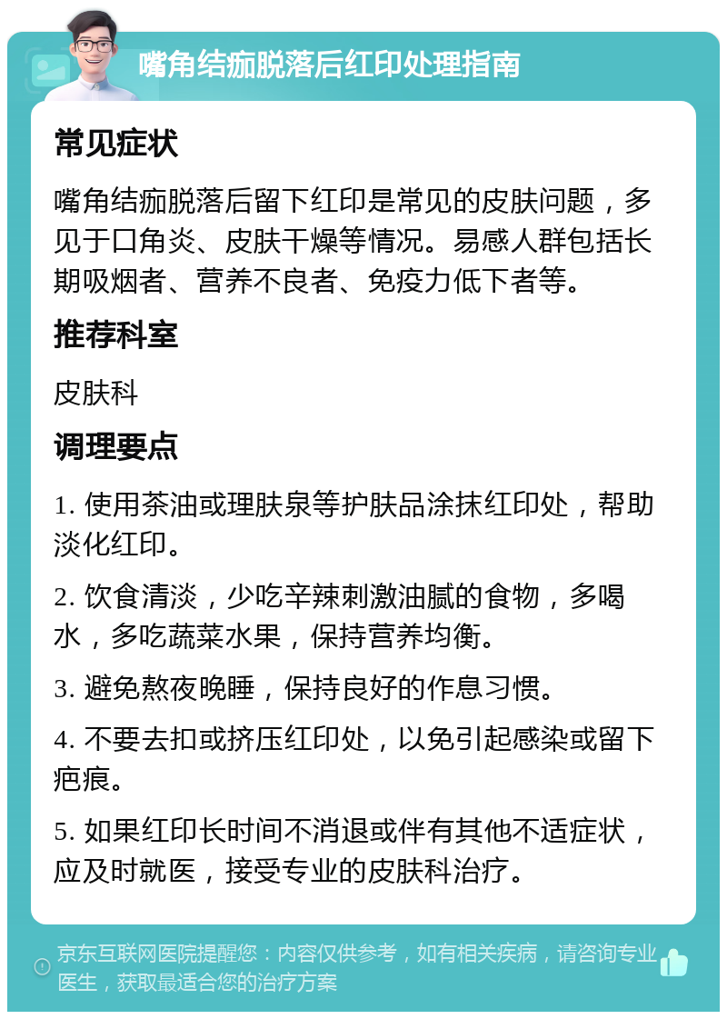 嘴角结痂脱落后红印处理指南 常见症状 嘴角结痂脱落后留下红印是常见的皮肤问题，多见于口角炎、皮肤干燥等情况。易感人群包括长期吸烟者、营养不良者、免疫力低下者等。 推荐科室 皮肤科 调理要点 1. 使用茶油或理肤泉等护肤品涂抹红印处，帮助淡化红印。 2. 饮食清淡，少吃辛辣刺激油腻的食物，多喝水，多吃蔬菜水果，保持营养均衡。 3. 避免熬夜晚睡，保持良好的作息习惯。 4. 不要去扣或挤压红印处，以免引起感染或留下疤痕。 5. 如果红印长时间不消退或伴有其他不适症状，应及时就医，接受专业的皮肤科治疗。