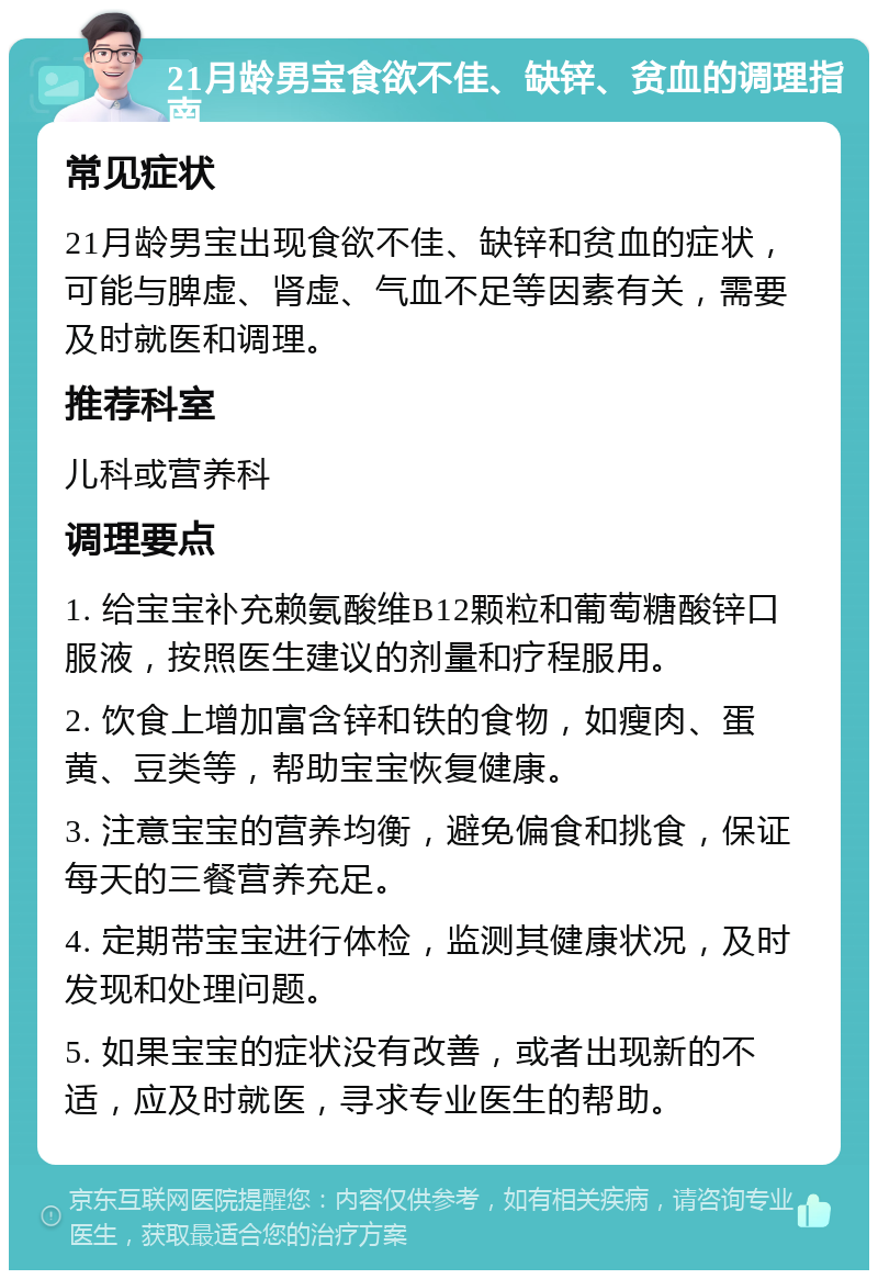 21月龄男宝食欲不佳、缺锌、贫血的调理指南 常见症状 21月龄男宝出现食欲不佳、缺锌和贫血的症状，可能与脾虚、肾虚、气血不足等因素有关，需要及时就医和调理。 推荐科室 儿科或营养科 调理要点 1. 给宝宝补充赖氨酸维B12颗粒和葡萄糖酸锌口服液，按照医生建议的剂量和疗程服用。 2. 饮食上增加富含锌和铁的食物，如瘦肉、蛋黄、豆类等，帮助宝宝恢复健康。 3. 注意宝宝的营养均衡，避免偏食和挑食，保证每天的三餐营养充足。 4. 定期带宝宝进行体检，监测其健康状况，及时发现和处理问题。 5. 如果宝宝的症状没有改善，或者出现新的不适，应及时就医，寻求专业医生的帮助。