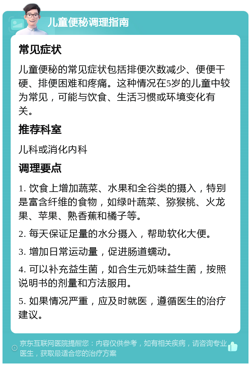 儿童便秘调理指南 常见症状 儿童便秘的常见症状包括排便次数减少、便便干硬、排便困难和疼痛。这种情况在5岁的儿童中较为常见，可能与饮食、生活习惯或环境变化有关。 推荐科室 儿科或消化内科 调理要点 1. 饮食上增加蔬菜、水果和全谷类的摄入，特别是富含纤维的食物，如绿叶蔬菜、猕猴桃、火龙果、苹果、熟香蕉和橘子等。 2. 每天保证足量的水分摄入，帮助软化大便。 3. 增加日常运动量，促进肠道蠕动。 4. 可以补充益生菌，如合生元奶味益生菌，按照说明书的剂量和方法服用。 5. 如果情况严重，应及时就医，遵循医生的治疗建议。