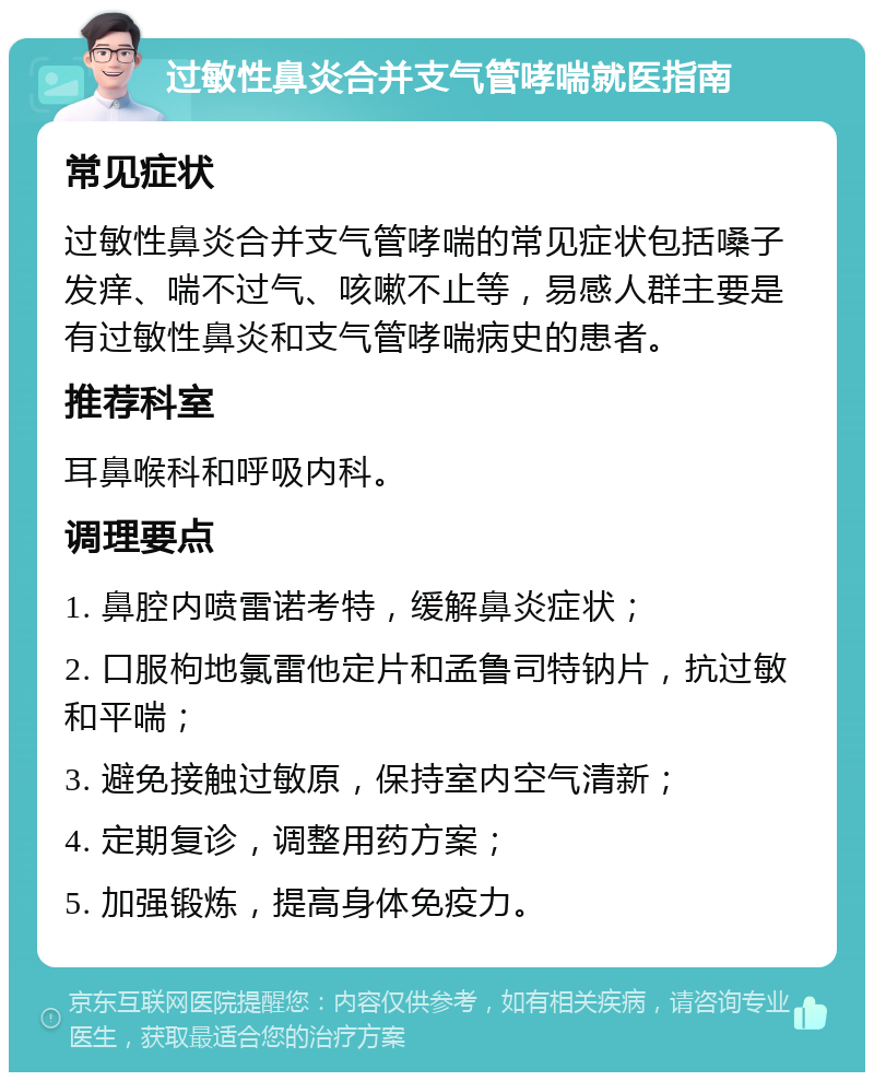 过敏性鼻炎合并支气管哮喘就医指南 常见症状 过敏性鼻炎合并支气管哮喘的常见症状包括嗓子发痒、喘不过气、咳嗽不止等，易感人群主要是有过敏性鼻炎和支气管哮喘病史的患者。 推荐科室 耳鼻喉科和呼吸内科。 调理要点 1. 鼻腔内喷雷诺考特，缓解鼻炎症状； 2. 口服枸地氯雷他定片和孟鲁司特钠片，抗过敏和平喘； 3. 避免接触过敏原，保持室内空气清新； 4. 定期复诊，调整用药方案； 5. 加强锻炼，提高身体免疫力。