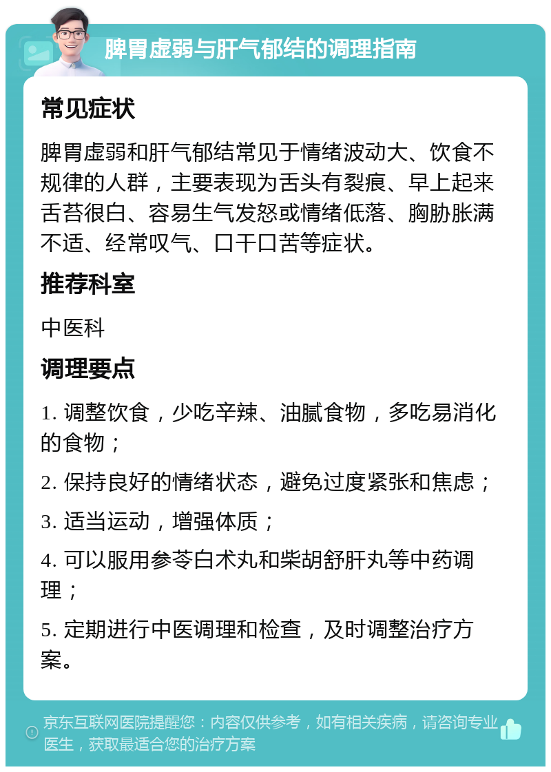 脾胃虚弱与肝气郁结的调理指南 常见症状 脾胃虚弱和肝气郁结常见于情绪波动大、饮食不规律的人群，主要表现为舌头有裂痕、早上起来舌苔很白、容易生气发怒或情绪低落、胸胁胀满不适、经常叹气、口干口苦等症状。 推荐科室 中医科 调理要点 1. 调整饮食，少吃辛辣、油腻食物，多吃易消化的食物； 2. 保持良好的情绪状态，避免过度紧张和焦虑； 3. 适当运动，增强体质； 4. 可以服用参苓白术丸和柴胡舒肝丸等中药调理； 5. 定期进行中医调理和检查，及时调整治疗方案。