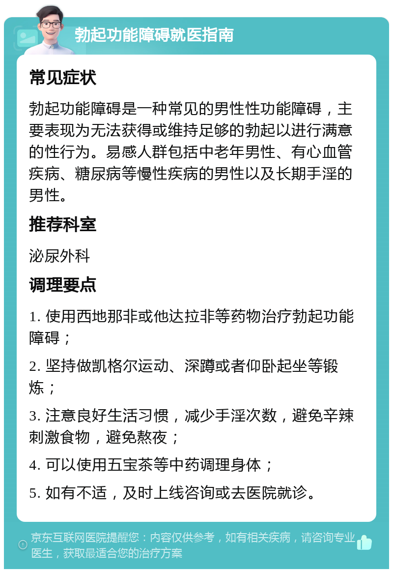 勃起功能障碍就医指南 常见症状 勃起功能障碍是一种常见的男性性功能障碍，主要表现为无法获得或维持足够的勃起以进行满意的性行为。易感人群包括中老年男性、有心血管疾病、糖尿病等慢性疾病的男性以及长期手淫的男性。 推荐科室 泌尿外科 调理要点 1. 使用西地那非或他达拉非等药物治疗勃起功能障碍； 2. 坚持做凯格尔运动、深蹲或者仰卧起坐等锻炼； 3. 注意良好生活习惯，减少手淫次数，避免辛辣刺激食物，避免熬夜； 4. 可以使用五宝茶等中药调理身体； 5. 如有不适，及时上线咨询或去医院就诊。