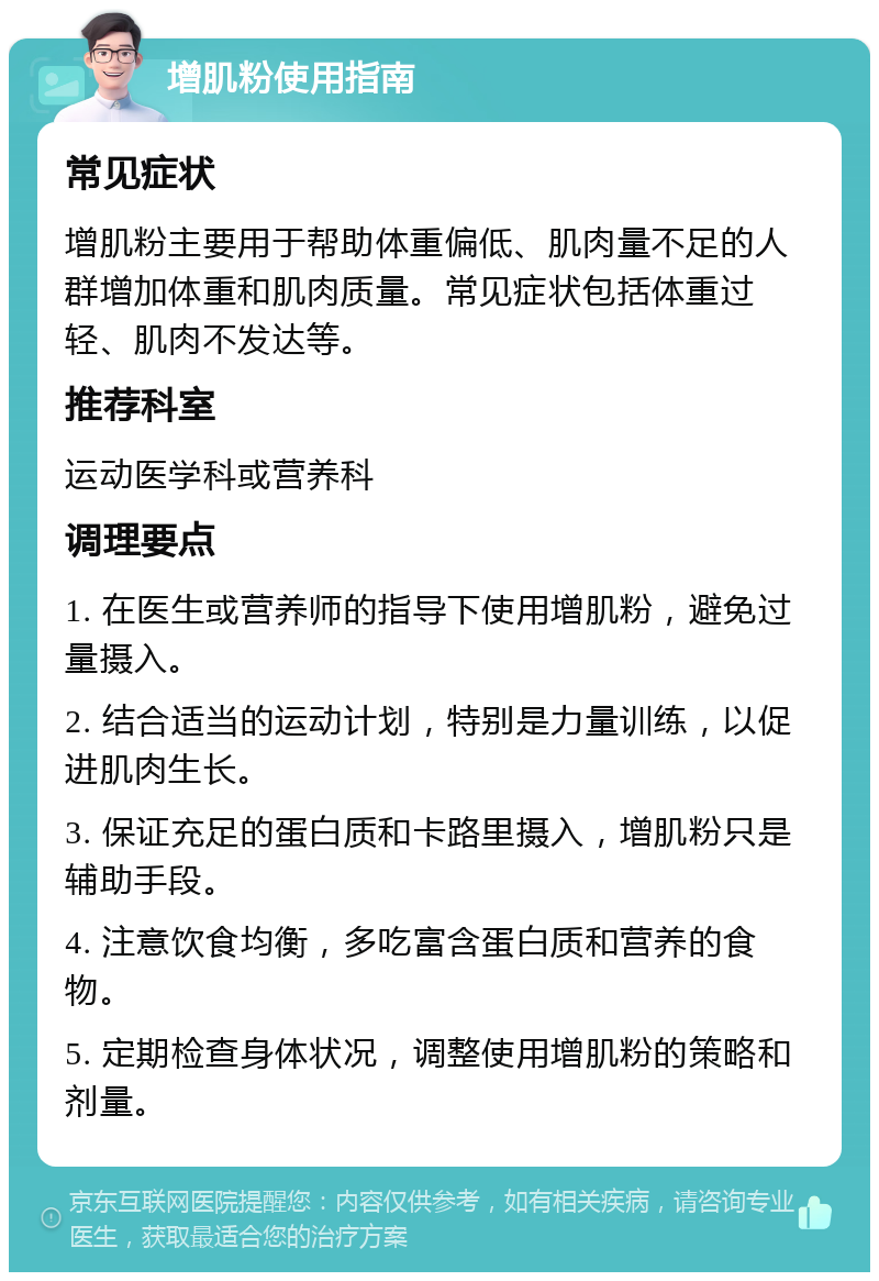 增肌粉使用指南 常见症状 增肌粉主要用于帮助体重偏低、肌肉量不足的人群增加体重和肌肉质量。常见症状包括体重过轻、肌肉不发达等。 推荐科室 运动医学科或营养科 调理要点 1. 在医生或营养师的指导下使用增肌粉，避免过量摄入。 2. 结合适当的运动计划，特别是力量训练，以促进肌肉生长。 3. 保证充足的蛋白质和卡路里摄入，增肌粉只是辅助手段。 4. 注意饮食均衡，多吃富含蛋白质和营养的食物。 5. 定期检查身体状况，调整使用增肌粉的策略和剂量。