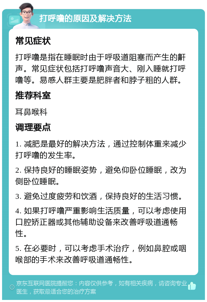 打呼噜的原因及解决方法 常见症状 打呼噜是指在睡眠时由于呼吸道阻塞而产生的鼾声。常见症状包括打呼噜声音大、刚入睡就打呼噜等。易感人群主要是肥胖者和脖子粗的人群。 推荐科室 耳鼻喉科 调理要点 1. 减肥是最好的解决方法，通过控制体重来减少打呼噜的发生率。 2. 保持良好的睡眠姿势，避免仰卧位睡眠，改为侧卧位睡眠。 3. 避免过度疲劳和饮酒，保持良好的生活习惯。 4. 如果打呼噜严重影响生活质量，可以考虑使用口腔矫正器或其他辅助设备来改善呼吸道通畅性。 5. 在必要时，可以考虑手术治疗，例如鼻腔或咽喉部的手术来改善呼吸道通畅性。