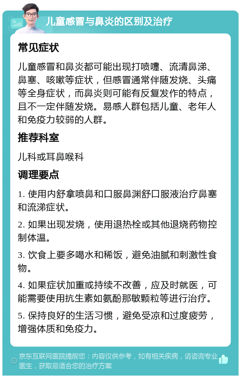 儿童感冒与鼻炎的区别及治疗 常见症状 儿童感冒和鼻炎都可能出现打喷嚏、流清鼻涕、鼻塞、咳嗽等症状，但感冒通常伴随发烧、头痛等全身症状，而鼻炎则可能有反复发作的特点，且不一定伴随发烧。易感人群包括儿童、老年人和免疫力较弱的人群。 推荐科室 儿科或耳鼻喉科 调理要点 1. 使用内舒拿喷鼻和口服鼻渊舒口服液治疗鼻塞和流涕症状。 2. 如果出现发烧，使用退热栓或其他退烧药物控制体温。 3. 饮食上要多喝水和稀饭，避免油腻和刺激性食物。 4. 如果症状加重或持续不改善，应及时就医，可能需要使用抗生素如氨酚那敏颗粒等进行治疗。 5. 保持良好的生活习惯，避免受凉和过度疲劳，增强体质和免疫力。