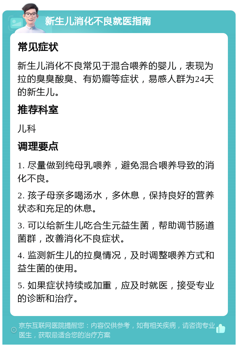 新生儿消化不良就医指南 常见症状 新生儿消化不良常见于混合喂养的婴儿，表现为拉的臭臭酸臭、有奶瓣等症状，易感人群为24天的新生儿。 推荐科室 儿科 调理要点 1. 尽量做到纯母乳喂养，避免混合喂养导致的消化不良。 2. 孩子母亲多喝汤水，多休息，保持良好的营养状态和充足的休息。 3. 可以给新生儿吃合生元益生菌，帮助调节肠道菌群，改善消化不良症状。 4. 监测新生儿的拉臭情况，及时调整喂养方式和益生菌的使用。 5. 如果症状持续或加重，应及时就医，接受专业的诊断和治疗。