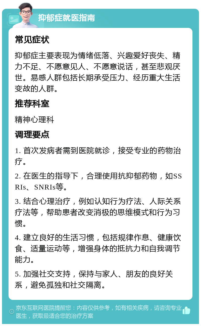 抑郁症就医指南 常见症状 抑郁症主要表现为情绪低落、兴趣爱好丧失、精力不足、不愿意见人、不愿意说话，甚至悲观厌世。易感人群包括长期承受压力、经历重大生活变故的人群。 推荐科室 精神心理科 调理要点 1. 首次发病者需到医院就诊，接受专业的药物治疗。 2. 在医生的指导下，合理使用抗抑郁药物，如SSRIs、SNRIs等。 3. 结合心理治疗，例如认知行为疗法、人际关系疗法等，帮助患者改变消极的思维模式和行为习惯。 4. 建立良好的生活习惯，包括规律作息、健康饮食、适量运动等，增强身体的抵抗力和自我调节能力。 5. 加强社交支持，保持与家人、朋友的良好关系，避免孤独和社交隔离。