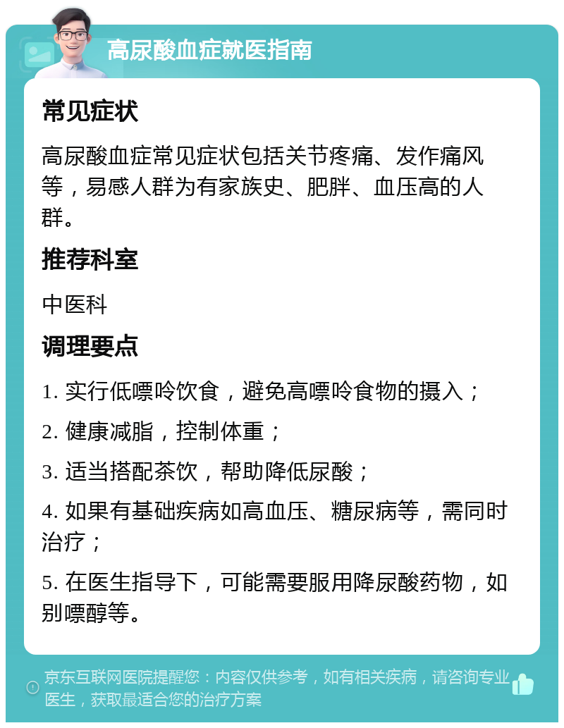 高尿酸血症就医指南 常见症状 高尿酸血症常见症状包括关节疼痛、发作痛风等，易感人群为有家族史、肥胖、血压高的人群。 推荐科室 中医科 调理要点 1. 实行低嘌呤饮食，避免高嘌呤食物的摄入； 2. 健康减脂，控制体重； 3. 适当搭配茶饮，帮助降低尿酸； 4. 如果有基础疾病如高血压、糖尿病等，需同时治疗； 5. 在医生指导下，可能需要服用降尿酸药物，如别嘌醇等。