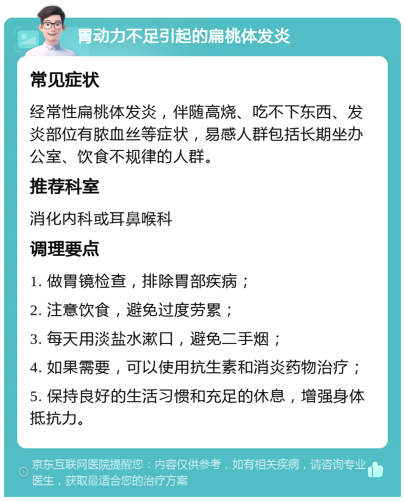 胃动力不足引起的扁桃体发炎 常见症状 经常性扁桃体发炎，伴随高烧、吃不下东西、发炎部位有脓血丝等症状，易感人群包括长期坐办公室、饮食不规律的人群。 推荐科室 消化内科或耳鼻喉科 调理要点 1. 做胃镜检查，排除胃部疾病； 2. 注意饮食，避免过度劳累； 3. 每天用淡盐水漱口，避免二手烟； 4. 如果需要，可以使用抗生素和消炎药物治疗； 5. 保持良好的生活习惯和充足的休息，增强身体抵抗力。