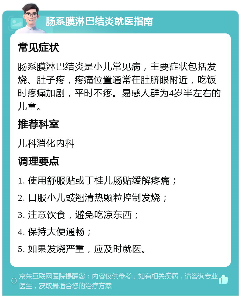 肠系膜淋巴结炎就医指南 常见症状 肠系膜淋巴结炎是小儿常见病，主要症状包括发烧、肚子疼，疼痛位置通常在肚脐眼附近，吃饭时疼痛加剧，平时不疼。易感人群为4岁半左右的儿童。 推荐科室 儿科消化内科 调理要点 1. 使用舒服贴或丁桂儿肠贴缓解疼痛； 2. 口服小儿豉翘清热颗粒控制发烧； 3. 注意饮食，避免吃凉东西； 4. 保持大便通畅； 5. 如果发烧严重，应及时就医。