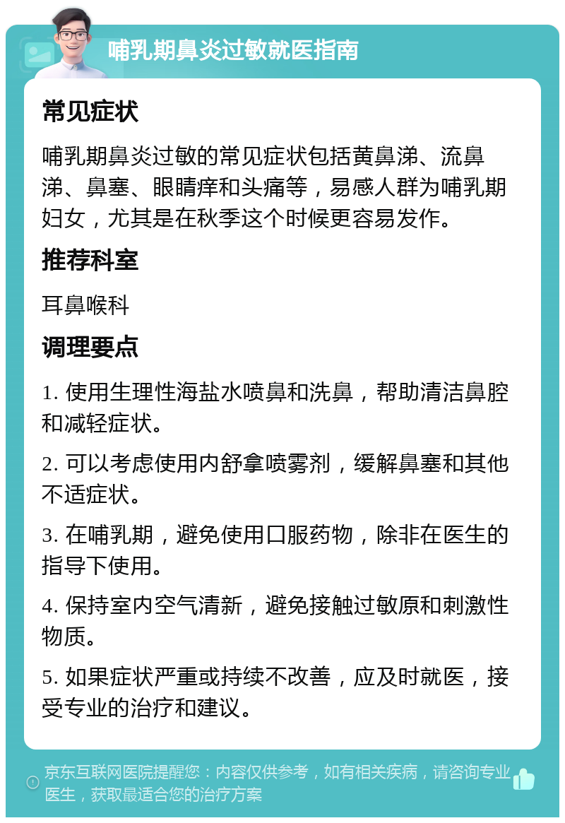 哺乳期鼻炎过敏就医指南 常见症状 哺乳期鼻炎过敏的常见症状包括黄鼻涕、流鼻涕、鼻塞、眼睛痒和头痛等，易感人群为哺乳期妇女，尤其是在秋季这个时候更容易发作。 推荐科室 耳鼻喉科 调理要点 1. 使用生理性海盐水喷鼻和洗鼻，帮助清洁鼻腔和减轻症状。 2. 可以考虑使用内舒拿喷雾剂，缓解鼻塞和其他不适症状。 3. 在哺乳期，避免使用口服药物，除非在医生的指导下使用。 4. 保持室内空气清新，避免接触过敏原和刺激性物质。 5. 如果症状严重或持续不改善，应及时就医，接受专业的治疗和建议。