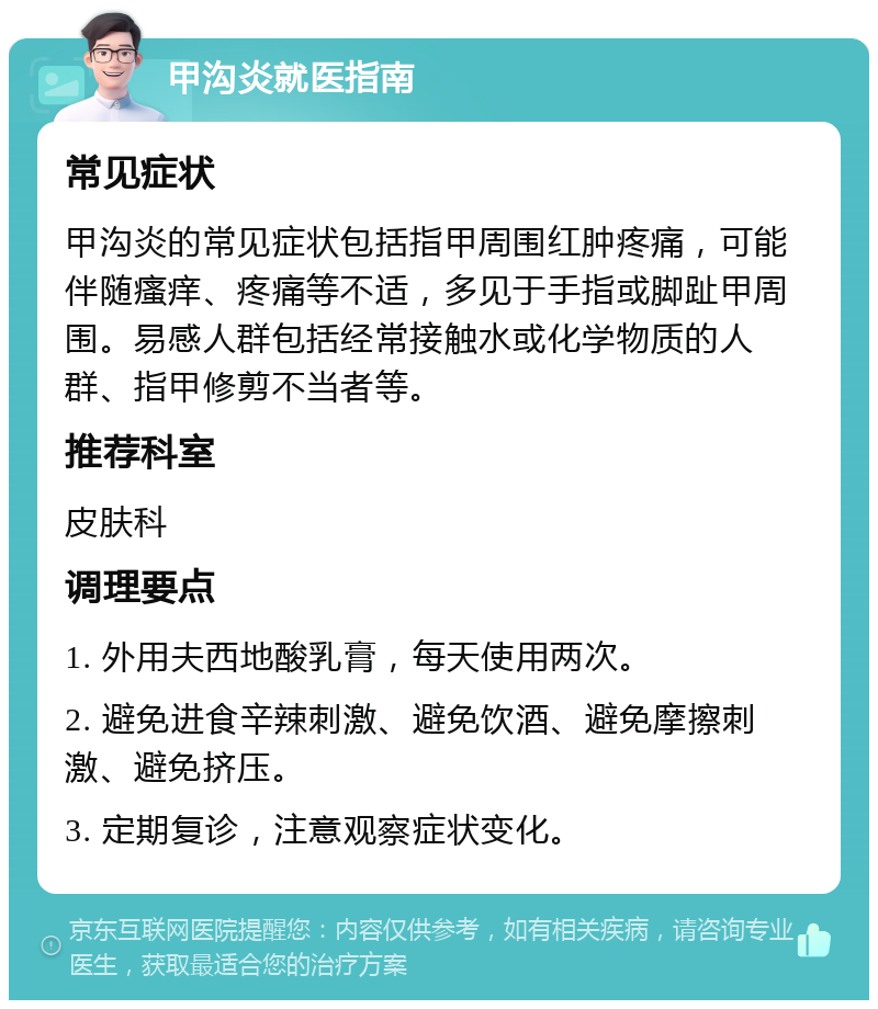 甲沟炎就医指南 常见症状 甲沟炎的常见症状包括指甲周围红肿疼痛，可能伴随瘙痒、疼痛等不适，多见于手指或脚趾甲周围。易感人群包括经常接触水或化学物质的人群、指甲修剪不当者等。 推荐科室 皮肤科 调理要点 1. 外用夫西地酸乳膏，每天使用两次。 2. 避免进食辛辣刺激、避免饮酒、避免摩擦刺激、避免挤压。 3. 定期复诊，注意观察症状变化。