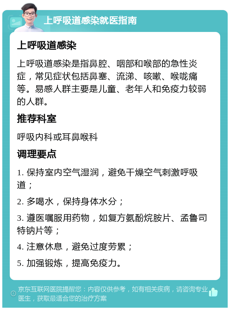 上呼吸道感染就医指南 上呼吸道感染 上呼吸道感染是指鼻腔、咽部和喉部的急性炎症，常见症状包括鼻塞、流涕、咳嗽、喉咙痛等。易感人群主要是儿童、老年人和免疫力较弱的人群。 推荐科室 呼吸内科或耳鼻喉科 调理要点 1. 保持室内空气湿润，避免干燥空气刺激呼吸道； 2. 多喝水，保持身体水分； 3. 遵医嘱服用药物，如复方氨酚烷胺片、孟鲁司特钠片等； 4. 注意休息，避免过度劳累； 5. 加强锻炼，提高免疫力。