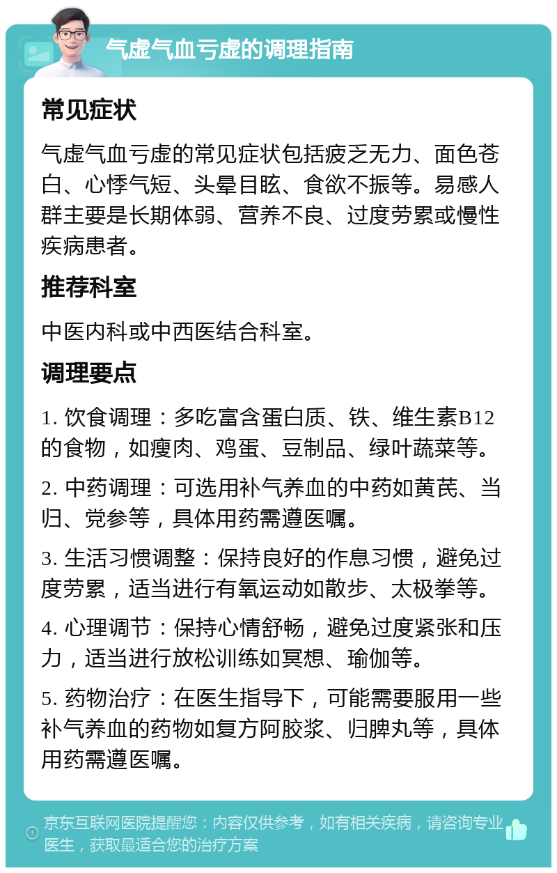 气虚气血亏虚的调理指南 常见症状 气虚气血亏虚的常见症状包括疲乏无力、面色苍白、心悸气短、头晕目眩、食欲不振等。易感人群主要是长期体弱、营养不良、过度劳累或慢性疾病患者。 推荐科室 中医内科或中西医结合科室。 调理要点 1. 饮食调理：多吃富含蛋白质、铁、维生素B12的食物，如瘦肉、鸡蛋、豆制品、绿叶蔬菜等。 2. 中药调理：可选用补气养血的中药如黄芪、当归、党参等，具体用药需遵医嘱。 3. 生活习惯调整：保持良好的作息习惯，避免过度劳累，适当进行有氧运动如散步、太极拳等。 4. 心理调节：保持心情舒畅，避免过度紧张和压力，适当进行放松训练如冥想、瑜伽等。 5. 药物治疗：在医生指导下，可能需要服用一些补气养血的药物如复方阿胶浆、归脾丸等，具体用药需遵医嘱。