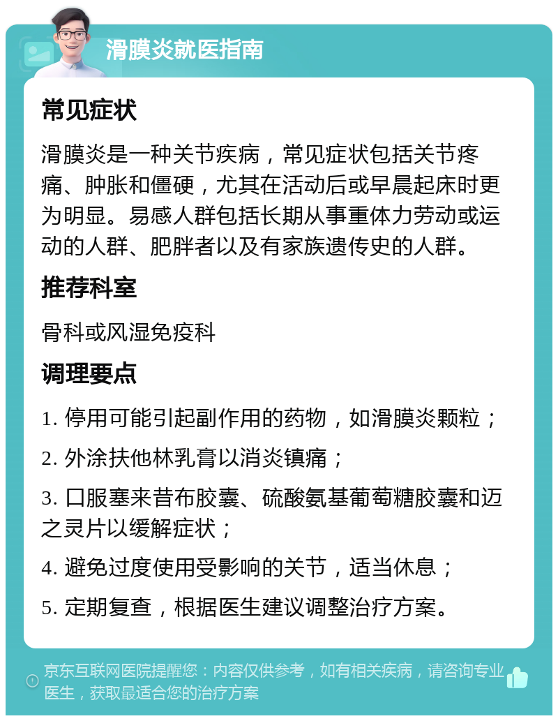 滑膜炎就医指南 常见症状 滑膜炎是一种关节疾病，常见症状包括关节疼痛、肿胀和僵硬，尤其在活动后或早晨起床时更为明显。易感人群包括长期从事重体力劳动或运动的人群、肥胖者以及有家族遗传史的人群。 推荐科室 骨科或风湿免疫科 调理要点 1. 停用可能引起副作用的药物，如滑膜炎颗粒； 2. 外涂扶他林乳膏以消炎镇痛； 3. 口服塞来昔布胶囊、硫酸氨基葡萄糖胶囊和迈之灵片以缓解症状； 4. 避免过度使用受影响的关节，适当休息； 5. 定期复查，根据医生建议调整治疗方案。