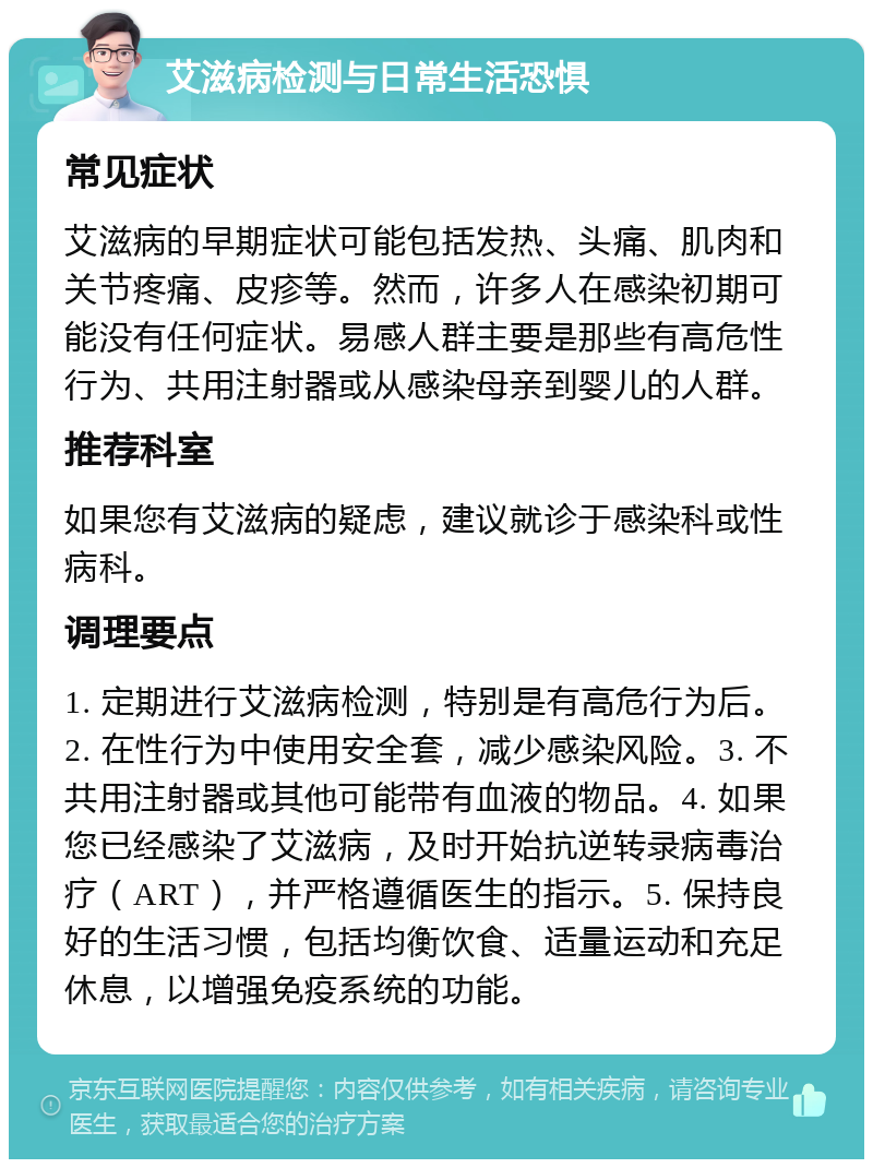 艾滋病检测与日常生活恐惧 常见症状 艾滋病的早期症状可能包括发热、头痛、肌肉和关节疼痛、皮疹等。然而，许多人在感染初期可能没有任何症状。易感人群主要是那些有高危性行为、共用注射器或从感染母亲到婴儿的人群。 推荐科室 如果您有艾滋病的疑虑，建议就诊于感染科或性病科。 调理要点 1. 定期进行艾滋病检测，特别是有高危行为后。2. 在性行为中使用安全套，减少感染风险。3. 不共用注射器或其他可能带有血液的物品。4. 如果您已经感染了艾滋病，及时开始抗逆转录病毒治疗（ART），并严格遵循医生的指示。5. 保持良好的生活习惯，包括均衡饮食、适量运动和充足休息，以增强免疫系统的功能。