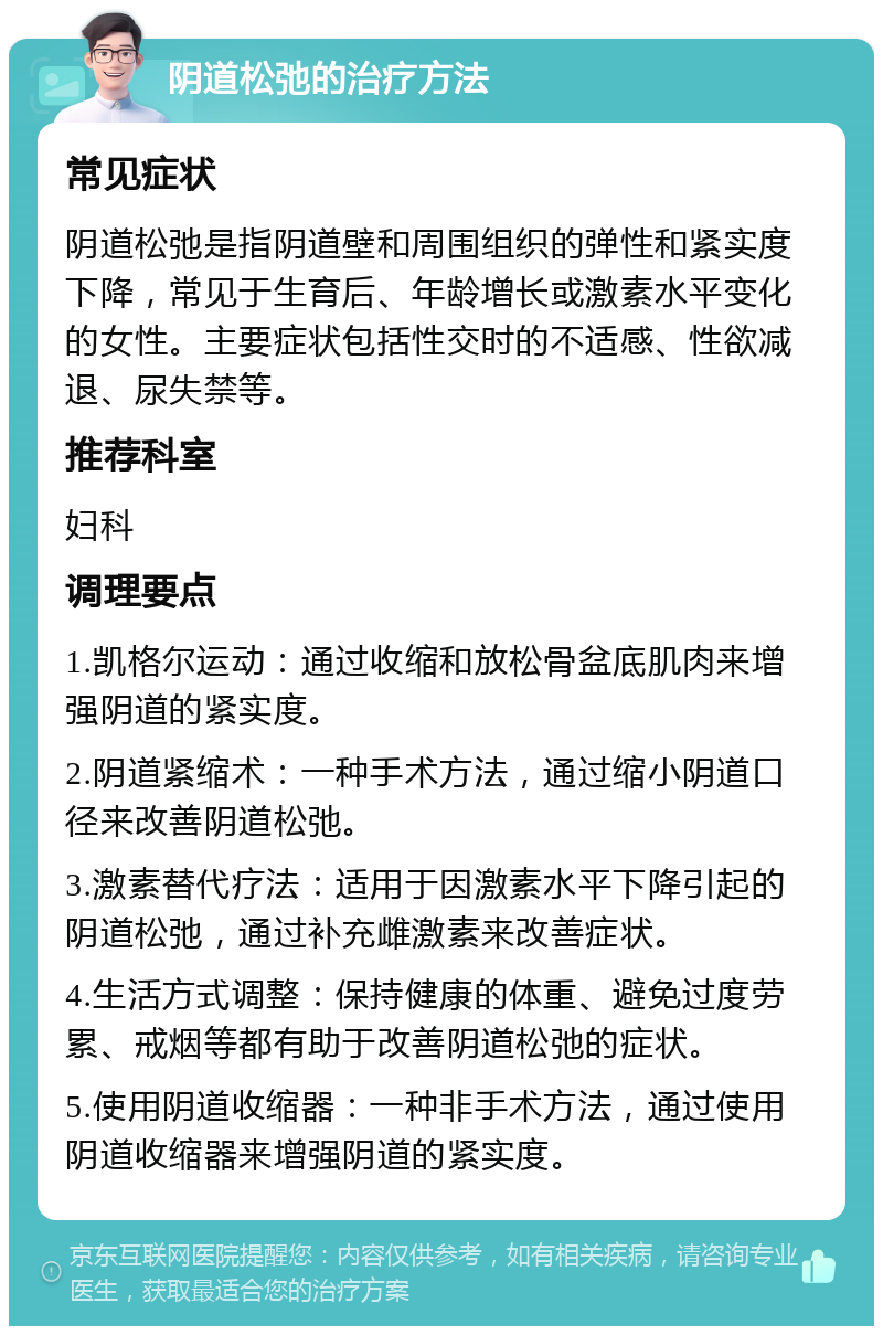 阴道松弛的治疗方法 常见症状 阴道松弛是指阴道壁和周围组织的弹性和紧实度下降，常见于生育后、年龄增长或激素水平变化的女性。主要症状包括性交时的不适感、性欲减退、尿失禁等。 推荐科室 妇科 调理要点 1.凯格尔运动：通过收缩和放松骨盆底肌肉来增强阴道的紧实度。 2.阴道紧缩术：一种手术方法，通过缩小阴道口径来改善阴道松弛。 3.激素替代疗法：适用于因激素水平下降引起的阴道松弛，通过补充雌激素来改善症状。 4.生活方式调整：保持健康的体重、避免过度劳累、戒烟等都有助于改善阴道松弛的症状。 5.使用阴道收缩器：一种非手术方法，通过使用阴道收缩器来增强阴道的紧实度。