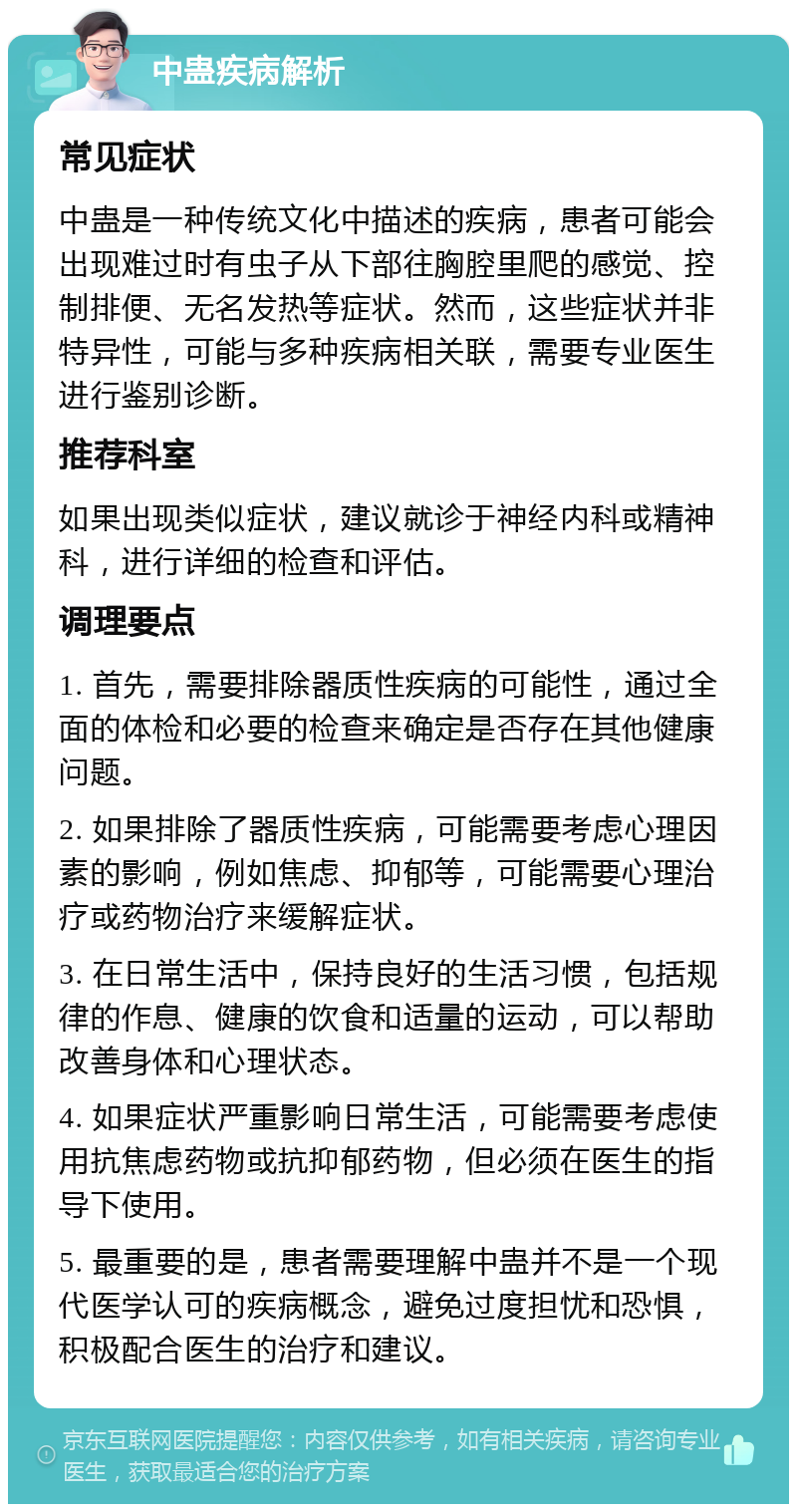 中蛊疾病解析 常见症状 中蛊是一种传统文化中描述的疾病，患者可能会出现难过时有虫子从下部往胸腔里爬的感觉、控制排便、无名发热等症状。然而，这些症状并非特异性，可能与多种疾病相关联，需要专业医生进行鉴别诊断。 推荐科室 如果出现类似症状，建议就诊于神经内科或精神科，进行详细的检查和评估。 调理要点 1. 首先，需要排除器质性疾病的可能性，通过全面的体检和必要的检查来确定是否存在其他健康问题。 2. 如果排除了器质性疾病，可能需要考虑心理因素的影响，例如焦虑、抑郁等，可能需要心理治疗或药物治疗来缓解症状。 3. 在日常生活中，保持良好的生活习惯，包括规律的作息、健康的饮食和适量的运动，可以帮助改善身体和心理状态。 4. 如果症状严重影响日常生活，可能需要考虑使用抗焦虑药物或抗抑郁药物，但必须在医生的指导下使用。 5. 最重要的是，患者需要理解中蛊并不是一个现代医学认可的疾病概念，避免过度担忧和恐惧，积极配合医生的治疗和建议。