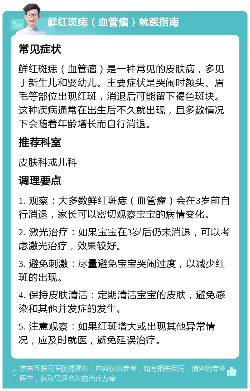 鲜红斑痣（血管瘤）就医指南 常见症状 鲜红斑痣（血管瘤）是一种常见的皮肤病，多见于新生儿和婴幼儿。主要症状是哭闹时额头、眉毛等部位出现红斑，消退后可能留下褐色斑块。这种疾病通常在出生后不久就出现，且多数情况下会随着年龄增长而自行消退。 推荐科室 皮肤科或儿科 调理要点 1. 观察：大多数鲜红斑痣（血管瘤）会在3岁前自行消退，家长可以密切观察宝宝的病情变化。 2. 激光治疗：如果宝宝在3岁后仍未消退，可以考虑激光治疗，效果较好。 3. 避免刺激：尽量避免宝宝哭闹过度，以减少红斑的出现。 4. 保持皮肤清洁：定期清洁宝宝的皮肤，避免感染和其他并发症的发生。 5. 注意观察：如果红斑增大或出现其他异常情况，应及时就医，避免延误治疗。