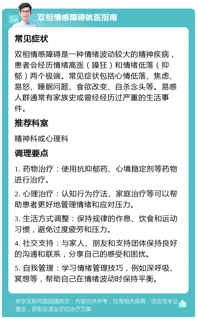 双相情感障碍就医指南 常见症状 双相情感障碍是一种情绪波动较大的精神疾病，患者会经历情绪高涨（躁狂）和情绪低落（抑郁）两个极端。常见症状包括心情低落、焦虑、易怒、睡眠问题、食欲改变、自杀念头等。易感人群通常有家族史或曾经经历过严重的生活事件。 推荐科室 精神科或心理科 调理要点 1. 药物治疗：使用抗抑郁药、心境稳定剂等药物进行治疗。 2. 心理治疗：认知行为疗法、家庭治疗等可以帮助患者更好地管理情绪和应对压力。 3. 生活方式调整：保持规律的作息、饮食和运动习惯，避免过度疲劳和压力。 4. 社交支持：与家人、朋友和支持团体保持良好的沟通和联系，分享自己的感受和困扰。 5. 自我管理：学习情绪管理技巧，例如深呼吸、冥想等，帮助自己在情绪波动时保持平衡。