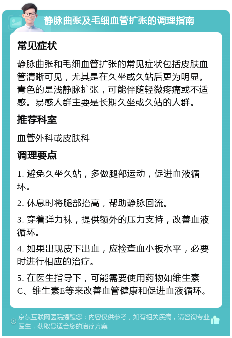 静脉曲张及毛细血管扩张的调理指南 常见症状 静脉曲张和毛细血管扩张的常见症状包括皮肤血管清晰可见，尤其是在久坐或久站后更为明显。青色的是浅静脉扩张，可能伴随轻微疼痛或不适感。易感人群主要是长期久坐或久站的人群。 推荐科室 血管外科或皮肤科 调理要点 1. 避免久坐久站，多做腿部运动，促进血液循环。 2. 休息时将腿部抬高，帮助静脉回流。 3. 穿着弹力袜，提供额外的压力支持，改善血液循环。 4. 如果出现皮下出血，应检查血小板水平，必要时进行相应的治疗。 5. 在医生指导下，可能需要使用药物如维生素C、维生素E等来改善血管健康和促进血液循环。