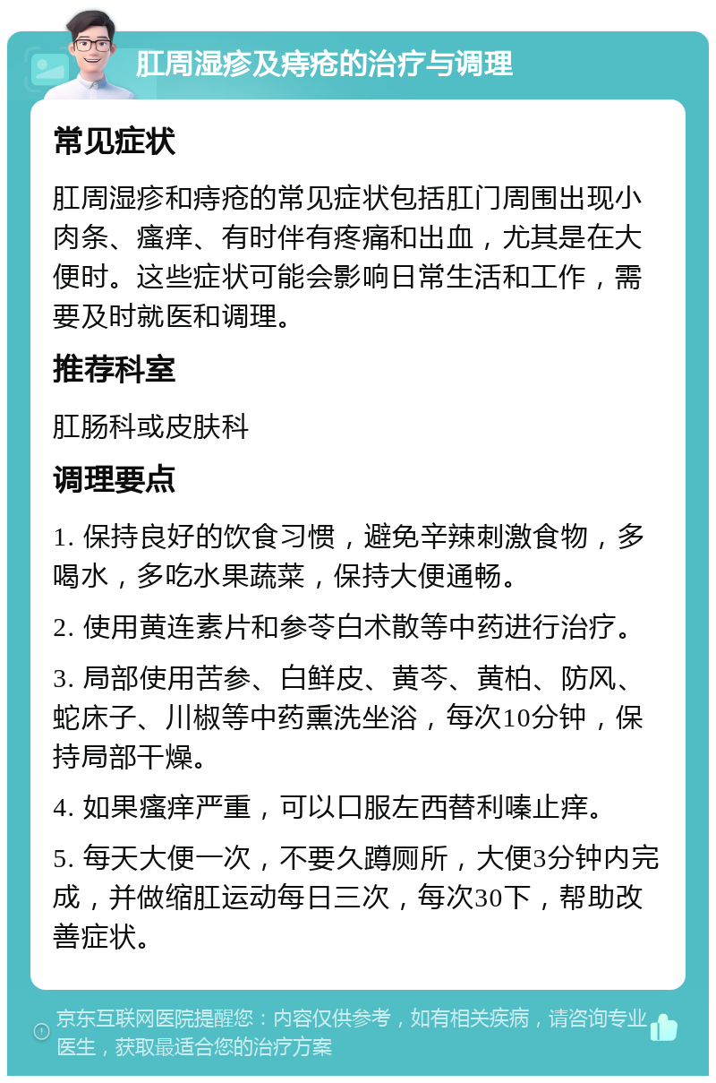 肛周湿疹及痔疮的治疗与调理 常见症状 肛周湿疹和痔疮的常见症状包括肛门周围出现小肉条、瘙痒、有时伴有疼痛和出血，尤其是在大便时。这些症状可能会影响日常生活和工作，需要及时就医和调理。 推荐科室 肛肠科或皮肤科 调理要点 1. 保持良好的饮食习惯，避免辛辣刺激食物，多喝水，多吃水果蔬菜，保持大便通畅。 2. 使用黄连素片和参苓白术散等中药进行治疗。 3. 局部使用苦参、白鲜皮、黄芩、黄柏、防风、蛇床子、川椒等中药熏洗坐浴，每次10分钟，保持局部干燥。 4. 如果瘙痒严重，可以口服左西替利嗪止痒。 5. 每天大便一次，不要久蹲厕所，大便3分钟内完成，并做缩肛运动每日三次，每次30下，帮助改善症状。