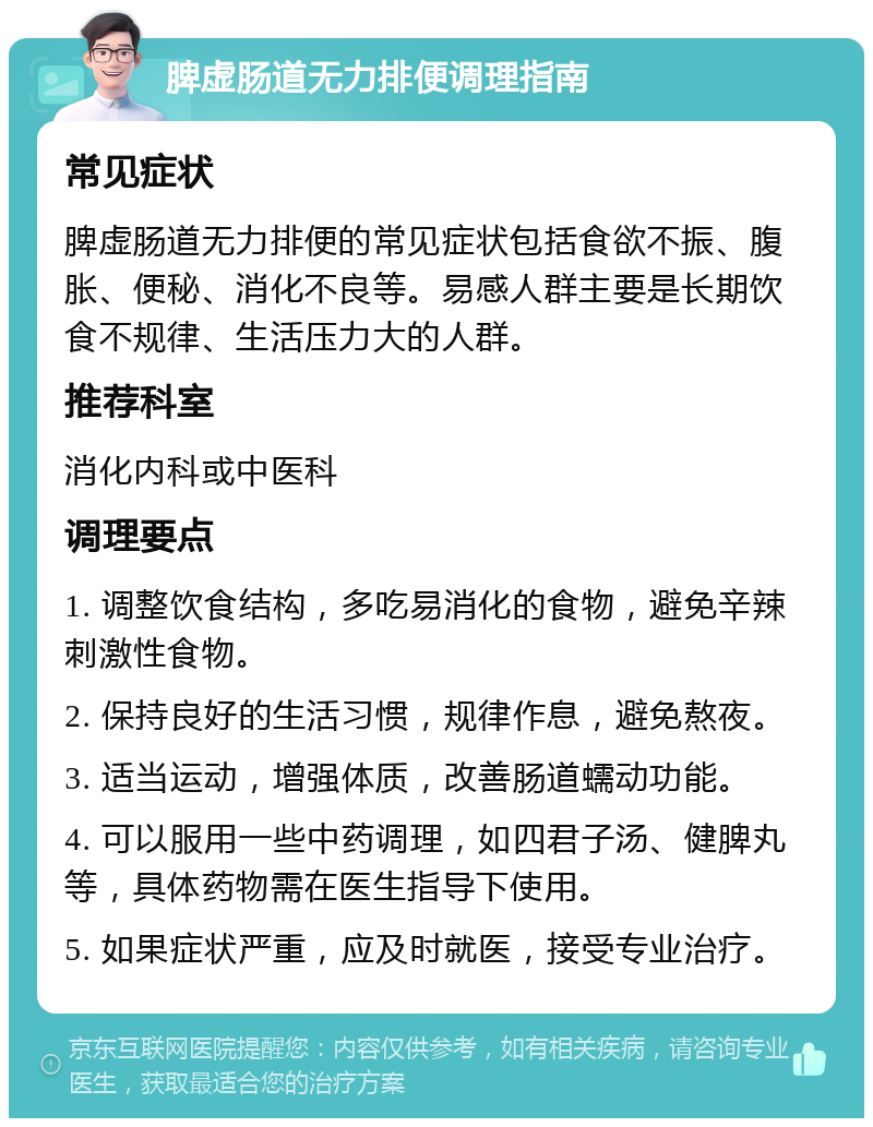 脾虚肠道无力排便调理指南 常见症状 脾虚肠道无力排便的常见症状包括食欲不振、腹胀、便秘、消化不良等。易感人群主要是长期饮食不规律、生活压力大的人群。 推荐科室 消化内科或中医科 调理要点 1. 调整饮食结构，多吃易消化的食物，避免辛辣刺激性食物。 2. 保持良好的生活习惯，规律作息，避免熬夜。 3. 适当运动，增强体质，改善肠道蠕动功能。 4. 可以服用一些中药调理，如四君子汤、健脾丸等，具体药物需在医生指导下使用。 5. 如果症状严重，应及时就医，接受专业治疗。