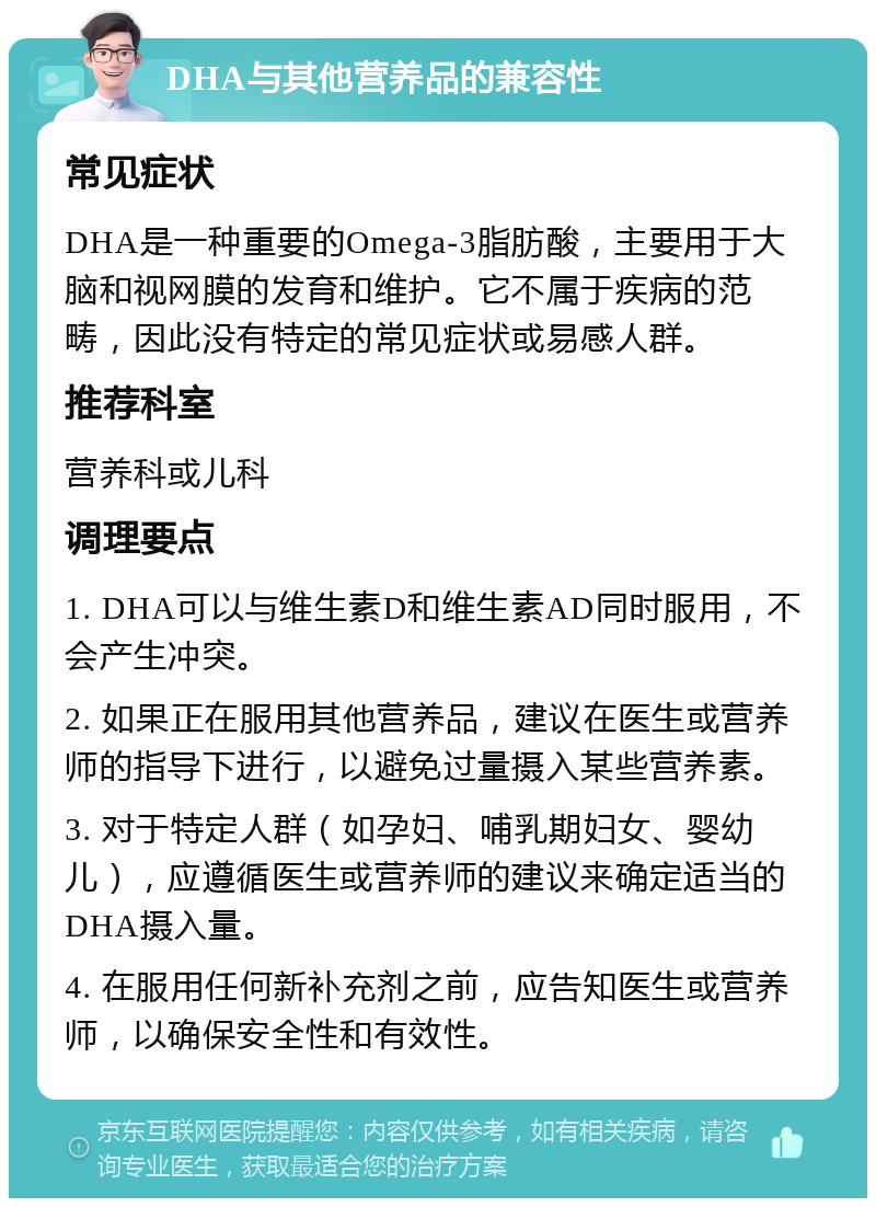 DHA与其他营养品的兼容性 常见症状 DHA是一种重要的Omega-3脂肪酸，主要用于大脑和视网膜的发育和维护。它不属于疾病的范畴，因此没有特定的常见症状或易感人群。 推荐科室 营养科或儿科 调理要点 1. DHA可以与维生素D和维生素AD同时服用，不会产生冲突。 2. 如果正在服用其他营养品，建议在医生或营养师的指导下进行，以避免过量摄入某些营养素。 3. 对于特定人群（如孕妇、哺乳期妇女、婴幼儿），应遵循医生或营养师的建议来确定适当的DHA摄入量。 4. 在服用任何新补充剂之前，应告知医生或营养师，以确保安全性和有效性。