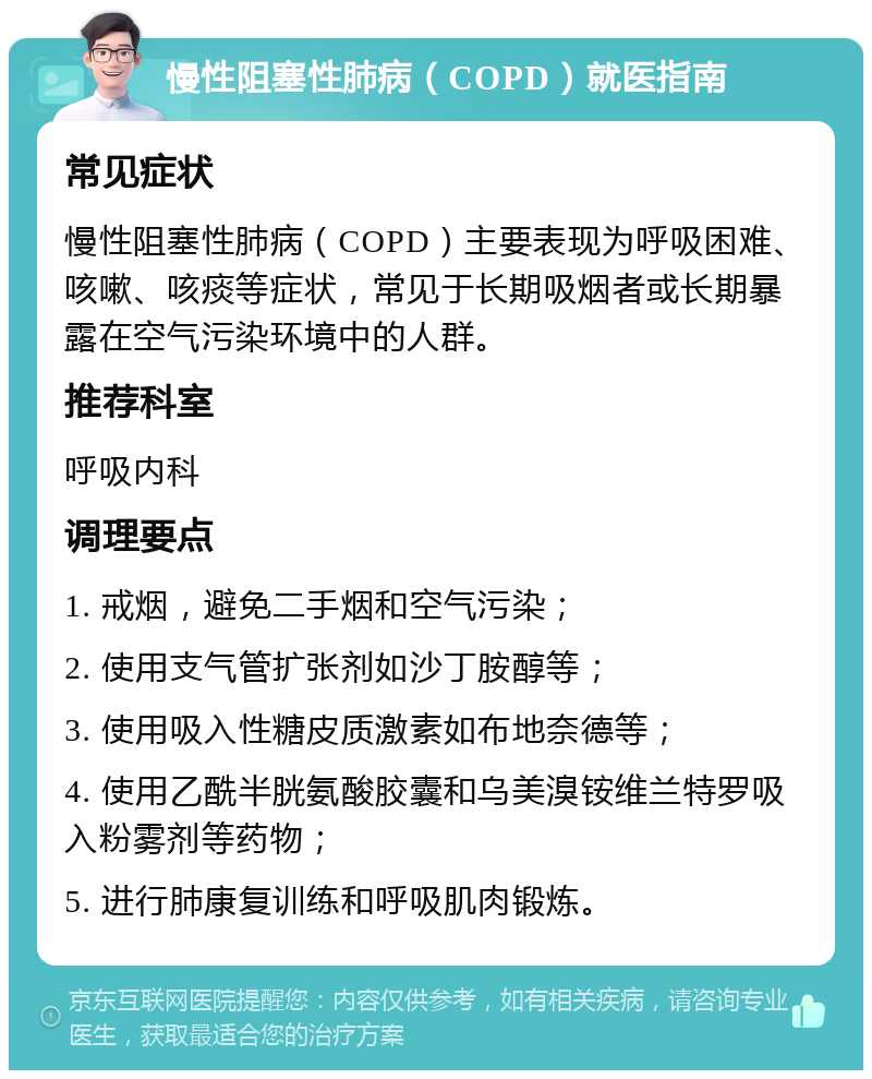 慢性阻塞性肺病（COPD）就医指南 常见症状 慢性阻塞性肺病（COPD）主要表现为呼吸困难、咳嗽、咳痰等症状，常见于长期吸烟者或长期暴露在空气污染环境中的人群。 推荐科室 呼吸内科 调理要点 1. 戒烟，避免二手烟和空气污染； 2. 使用支气管扩张剂如沙丁胺醇等； 3. 使用吸入性糖皮质激素如布地奈德等； 4. 使用乙酰半胱氨酸胶囊和乌美溴铵维兰特罗吸入粉雾剂等药物； 5. 进行肺康复训练和呼吸肌肉锻炼。