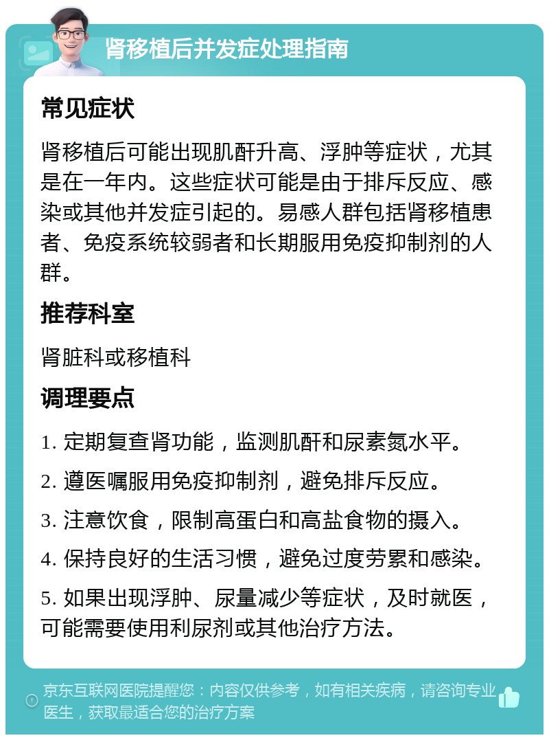 肾移植后并发症处理指南 常见症状 肾移植后可能出现肌酐升高、浮肿等症状，尤其是在一年内。这些症状可能是由于排斥反应、感染或其他并发症引起的。易感人群包括肾移植患者、免疫系统较弱者和长期服用免疫抑制剂的人群。 推荐科室 肾脏科或移植科 调理要点 1. 定期复查肾功能，监测肌酐和尿素氮水平。 2. 遵医嘱服用免疫抑制剂，避免排斥反应。 3. 注意饮食，限制高蛋白和高盐食物的摄入。 4. 保持良好的生活习惯，避免过度劳累和感染。 5. 如果出现浮肿、尿量减少等症状，及时就医，可能需要使用利尿剂或其他治疗方法。