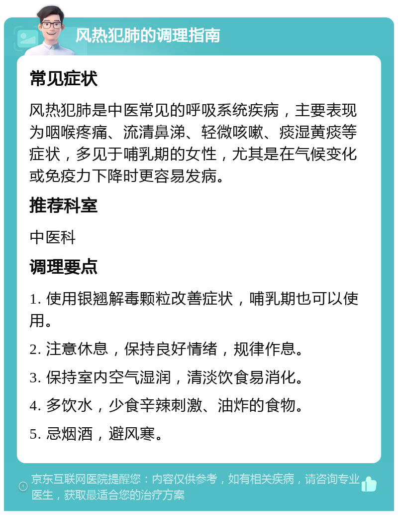 风热犯肺的调理指南 常见症状 风热犯肺是中医常见的呼吸系统疾病，主要表现为咽喉疼痛、流清鼻涕、轻微咳嗽、痰湿黄痰等症状，多见于哺乳期的女性，尤其是在气候变化或免疫力下降时更容易发病。 推荐科室 中医科 调理要点 1. 使用银翘解毒颗粒改善症状，哺乳期也可以使用。 2. 注意休息，保持良好情绪，规律作息。 3. 保持室内空气湿润，清淡饮食易消化。 4. 多饮水，少食辛辣刺激、油炸的食物。 5. 忌烟酒，避风寒。