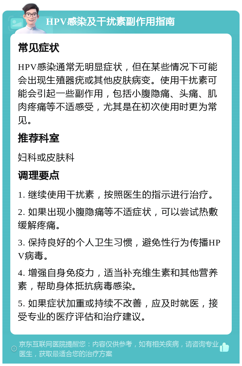 HPV感染及干扰素副作用指南 常见症状 HPV感染通常无明显症状，但在某些情况下可能会出现生殖器疣或其他皮肤病变。使用干扰素可能会引起一些副作用，包括小腹隐痛、头痛、肌肉疼痛等不适感受，尤其是在初次使用时更为常见。 推荐科室 妇科或皮肤科 调理要点 1. 继续使用干扰素，按照医生的指示进行治疗。 2. 如果出现小腹隐痛等不适症状，可以尝试热敷缓解疼痛。 3. 保持良好的个人卫生习惯，避免性行为传播HPV病毒。 4. 增强自身免疫力，适当补充维生素和其他营养素，帮助身体抵抗病毒感染。 5. 如果症状加重或持续不改善，应及时就医，接受专业的医疗评估和治疗建议。