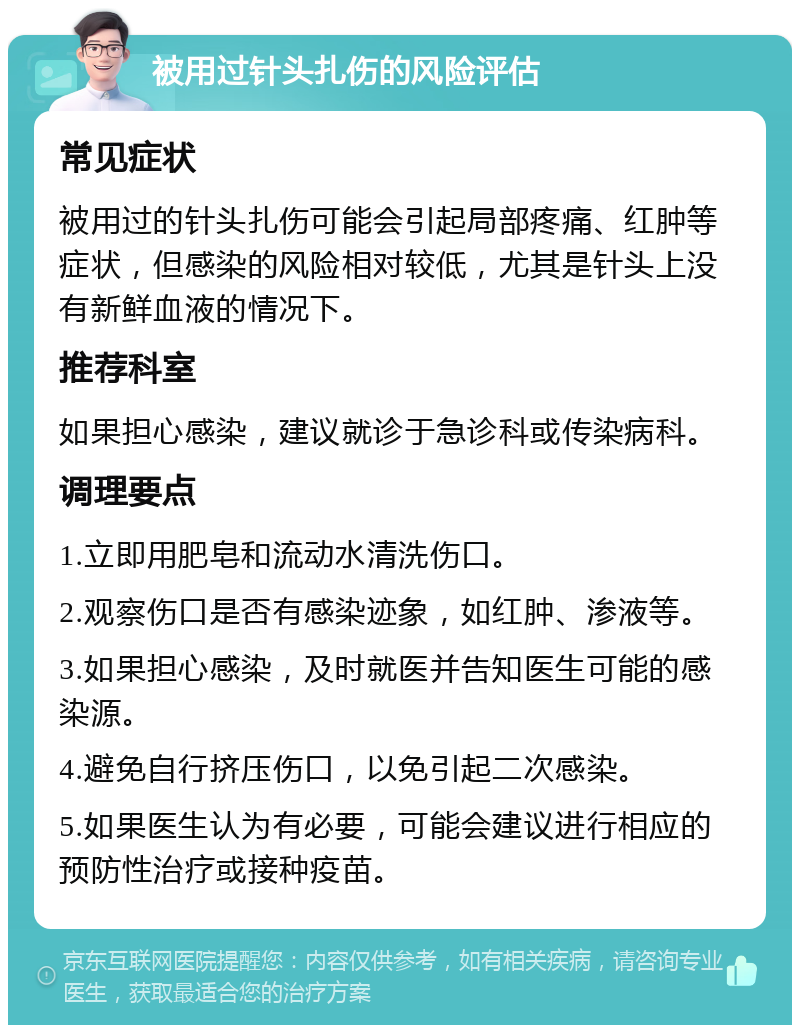 被用过针头扎伤的风险评估 常见症状 被用过的针头扎伤可能会引起局部疼痛、红肿等症状，但感染的风险相对较低，尤其是针头上没有新鲜血液的情况下。 推荐科室 如果担心感染，建议就诊于急诊科或传染病科。 调理要点 1.立即用肥皂和流动水清洗伤口。 2.观察伤口是否有感染迹象，如红肿、渗液等。 3.如果担心感染，及时就医并告知医生可能的感染源。 4.避免自行挤压伤口，以免引起二次感染。 5.如果医生认为有必要，可能会建议进行相应的预防性治疗或接种疫苗。