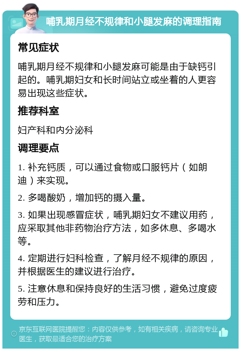 哺乳期月经不规律和小腿发麻的调理指南 常见症状 哺乳期月经不规律和小腿发麻可能是由于缺钙引起的。哺乳期妇女和长时间站立或坐着的人更容易出现这些症状。 推荐科室 妇产科和内分泌科 调理要点 1. 补充钙质，可以通过食物或口服钙片（如朗迪）来实现。 2. 多喝酸奶，增加钙的摄入量。 3. 如果出现感冒症状，哺乳期妇女不建议用药，应采取其他非药物治疗方法，如多休息、多喝水等。 4. 定期进行妇科检查，了解月经不规律的原因，并根据医生的建议进行治疗。 5. 注意休息和保持良好的生活习惯，避免过度疲劳和压力。