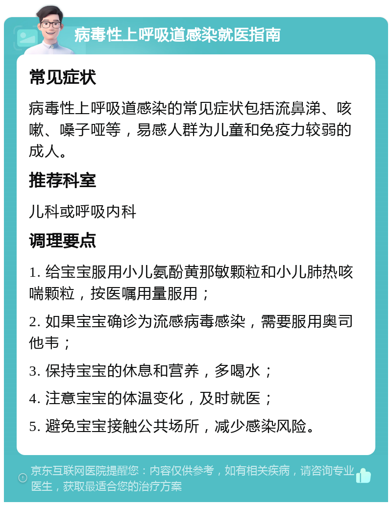 病毒性上呼吸道感染就医指南 常见症状 病毒性上呼吸道感染的常见症状包括流鼻涕、咳嗽、嗓子哑等，易感人群为儿童和免疫力较弱的成人。 推荐科室 儿科或呼吸内科 调理要点 1. 给宝宝服用小儿氨酚黄那敏颗粒和小儿肺热咳喘颗粒，按医嘱用量服用； 2. 如果宝宝确诊为流感病毒感染，需要服用奥司他韦； 3. 保持宝宝的休息和营养，多喝水； 4. 注意宝宝的体温变化，及时就医； 5. 避免宝宝接触公共场所，减少感染风险。