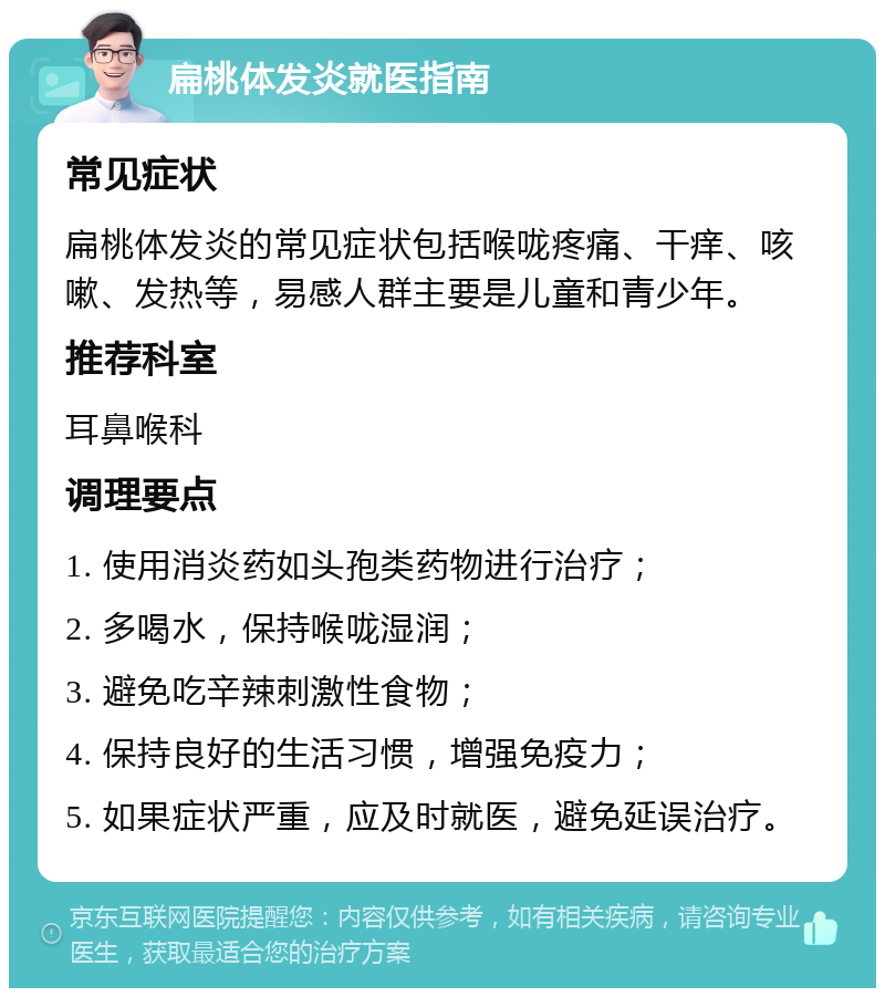 扁桃体发炎就医指南 常见症状 扁桃体发炎的常见症状包括喉咙疼痛、干痒、咳嗽、发热等，易感人群主要是儿童和青少年。 推荐科室 耳鼻喉科 调理要点 1. 使用消炎药如头孢类药物进行治疗； 2. 多喝水，保持喉咙湿润； 3. 避免吃辛辣刺激性食物； 4. 保持良好的生活习惯，增强免疫力； 5. 如果症状严重，应及时就医，避免延误治疗。