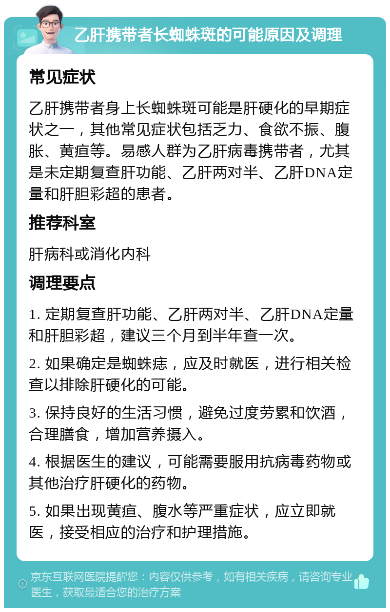 乙肝携带者长蜘蛛斑的可能原因及调理 常见症状 乙肝携带者身上长蜘蛛斑可能是肝硬化的早期症状之一，其他常见症状包括乏力、食欲不振、腹胀、黄疸等。易感人群为乙肝病毒携带者，尤其是未定期复查肝功能、乙肝两对半、乙肝DNA定量和肝胆彩超的患者。 推荐科室 肝病科或消化内科 调理要点 1. 定期复查肝功能、乙肝两对半、乙肝DNA定量和肝胆彩超，建议三个月到半年查一次。 2. 如果确定是蜘蛛痣，应及时就医，进行相关检查以排除肝硬化的可能。 3. 保持良好的生活习惯，避免过度劳累和饮酒，合理膳食，增加营养摄入。 4. 根据医生的建议，可能需要服用抗病毒药物或其他治疗肝硬化的药物。 5. 如果出现黄疸、腹水等严重症状，应立即就医，接受相应的治疗和护理措施。