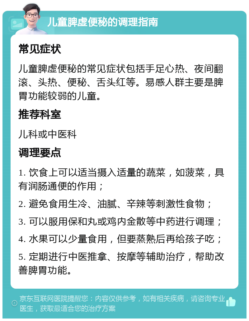 儿童脾虚便秘的调理指南 常见症状 儿童脾虚便秘的常见症状包括手足心热、夜间翻滚、头热、便秘、舌头红等。易感人群主要是脾胃功能较弱的儿童。 推荐科室 儿科或中医科 调理要点 1. 饮食上可以适当摄入适量的蔬菜，如菠菜，具有润肠通便的作用； 2. 避免食用生冷、油腻、辛辣等刺激性食物； 3. 可以服用保和丸或鸡内金散等中药进行调理； 4. 水果可以少量食用，但要蒸熟后再给孩子吃； 5. 定期进行中医推拿、按摩等辅助治疗，帮助改善脾胃功能。