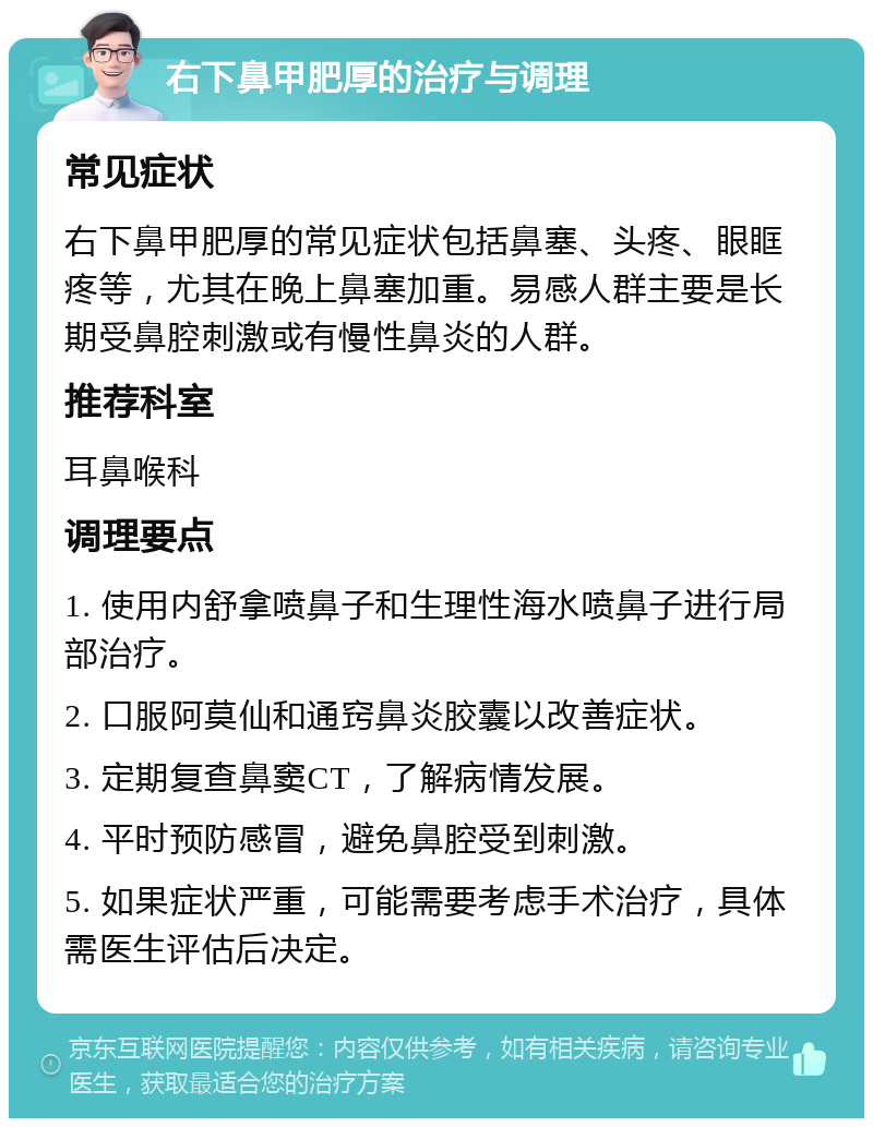 右下鼻甲肥厚的治疗与调理 常见症状 右下鼻甲肥厚的常见症状包括鼻塞、头疼、眼眶疼等，尤其在晚上鼻塞加重。易感人群主要是长期受鼻腔刺激或有慢性鼻炎的人群。 推荐科室 耳鼻喉科 调理要点 1. 使用内舒拿喷鼻子和生理性海水喷鼻子进行局部治疗。 2. 口服阿莫仙和通窍鼻炎胶囊以改善症状。 3. 定期复查鼻窦CT，了解病情发展。 4. 平时预防感冒，避免鼻腔受到刺激。 5. 如果症状严重，可能需要考虑手术治疗，具体需医生评估后决定。