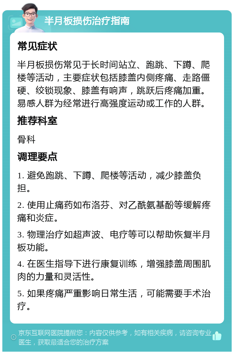 半月板损伤治疗指南 常见症状 半月板损伤常见于长时间站立、跑跳、下蹲、爬楼等活动，主要症状包括膝盖内侧疼痛、走路僵硬、绞锁现象、膝盖有响声，跳跃后疼痛加重。易感人群为经常进行高强度运动或工作的人群。 推荐科室 骨科 调理要点 1. 避免跑跳、下蹲、爬楼等活动，减少膝盖负担。 2. 使用止痛药如布洛芬、对乙酰氨基酚等缓解疼痛和炎症。 3. 物理治疗如超声波、电疗等可以帮助恢复半月板功能。 4. 在医生指导下进行康复训练，增强膝盖周围肌肉的力量和灵活性。 5. 如果疼痛严重影响日常生活，可能需要手术治疗。