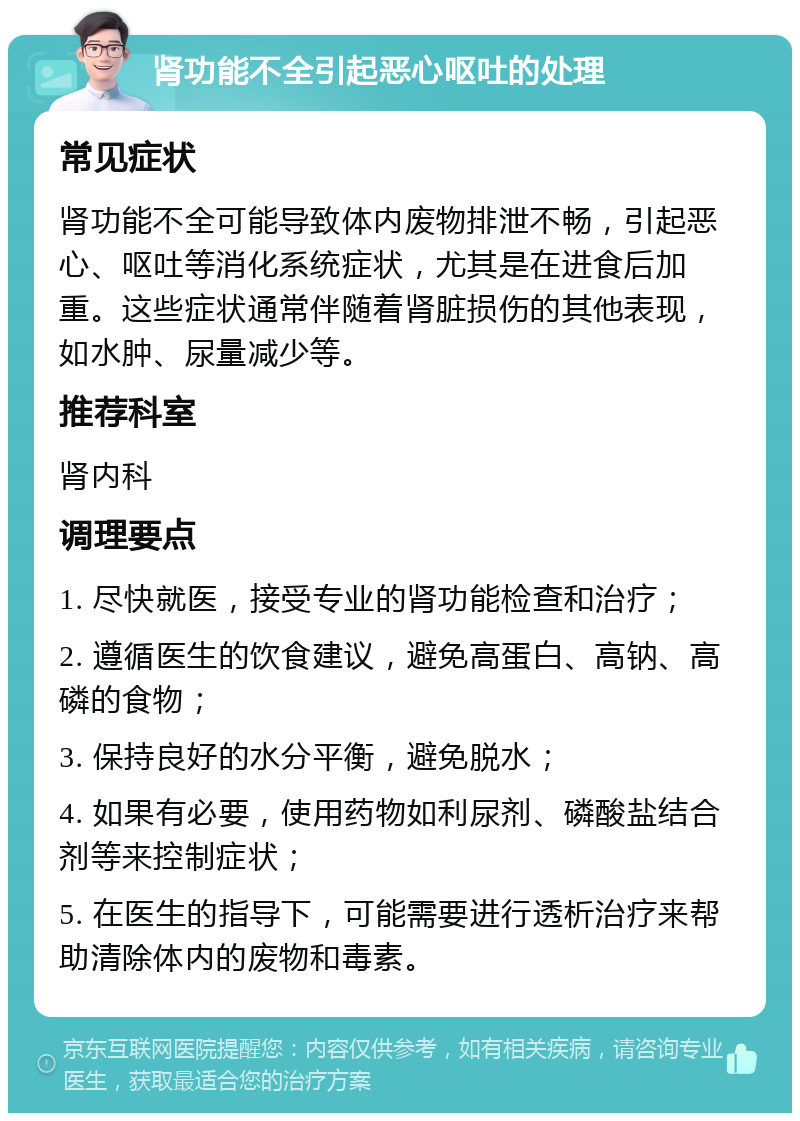 肾功能不全引起恶心呕吐的处理 常见症状 肾功能不全可能导致体内废物排泄不畅，引起恶心、呕吐等消化系统症状，尤其是在进食后加重。这些症状通常伴随着肾脏损伤的其他表现，如水肿、尿量减少等。 推荐科室 肾内科 调理要点 1. 尽快就医，接受专业的肾功能检查和治疗； 2. 遵循医生的饮食建议，避免高蛋白、高钠、高磷的食物； 3. 保持良好的水分平衡，避免脱水； 4. 如果有必要，使用药物如利尿剂、磷酸盐结合剂等来控制症状； 5. 在医生的指导下，可能需要进行透析治疗来帮助清除体内的废物和毒素。