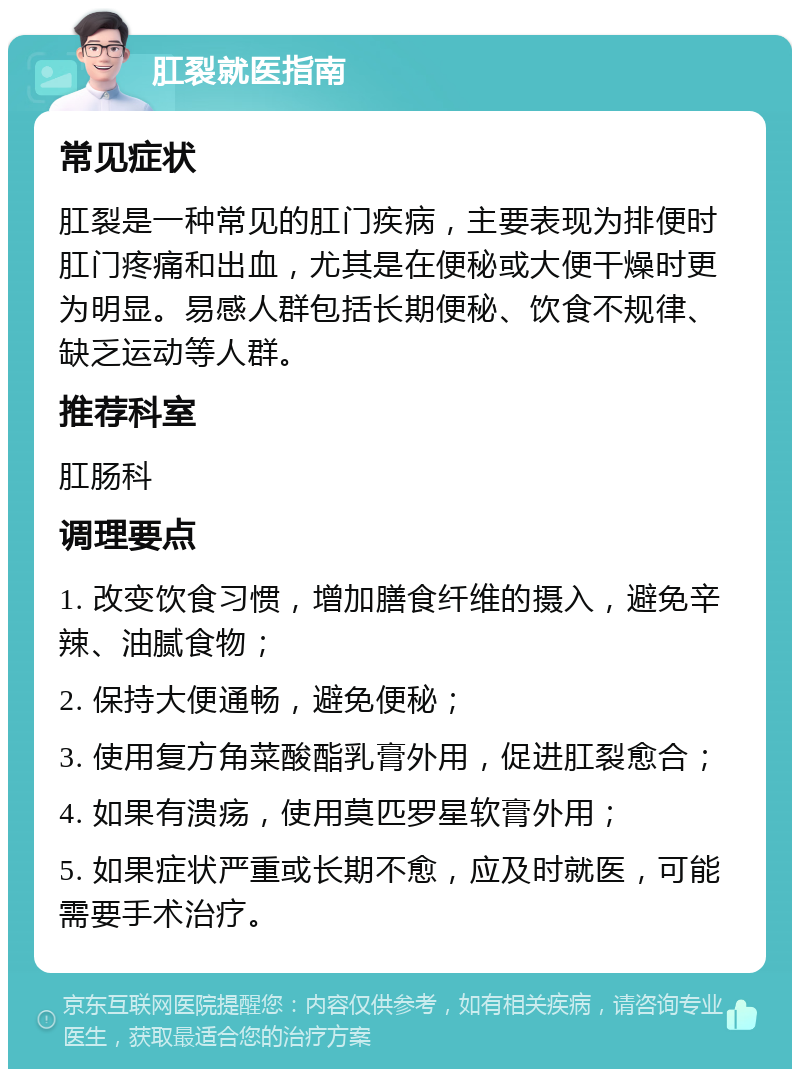 肛裂就医指南 常见症状 肛裂是一种常见的肛门疾病，主要表现为排便时肛门疼痛和出血，尤其是在便秘或大便干燥时更为明显。易感人群包括长期便秘、饮食不规律、缺乏运动等人群。 推荐科室 肛肠科 调理要点 1. 改变饮食习惯，增加膳食纤维的摄入，避免辛辣、油腻食物； 2. 保持大便通畅，避免便秘； 3. 使用复方角菜酸酯乳膏外用，促进肛裂愈合； 4. 如果有溃疡，使用莫匹罗星软膏外用； 5. 如果症状严重或长期不愈，应及时就医，可能需要手术治疗。