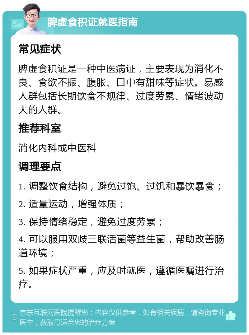 脾虚食积证就医指南 常见症状 脾虚食积证是一种中医病证，主要表现为消化不良、食欲不振、腹胀、口中有甜味等症状。易感人群包括长期饮食不规律、过度劳累、情绪波动大的人群。 推荐科室 消化内科或中医科 调理要点 1. 调整饮食结构，避免过饱、过饥和暴饮暴食； 2. 适量运动，增强体质； 3. 保持情绪稳定，避免过度劳累； 4. 可以服用双歧三联活菌等益生菌，帮助改善肠道环境； 5. 如果症状严重，应及时就医，遵循医嘱进行治疗。