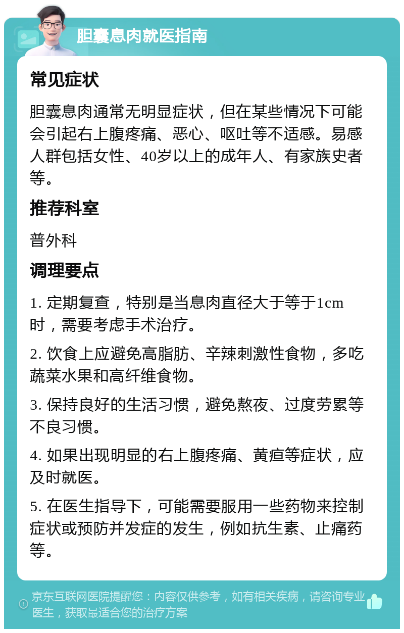 胆囊息肉就医指南 常见症状 胆囊息肉通常无明显症状，但在某些情况下可能会引起右上腹疼痛、恶心、呕吐等不适感。易感人群包括女性、40岁以上的成年人、有家族史者等。 推荐科室 普外科 调理要点 1. 定期复查，特别是当息肉直径大于等于1cm时，需要考虑手术治疗。 2. 饮食上应避免高脂肪、辛辣刺激性食物，多吃蔬菜水果和高纤维食物。 3. 保持良好的生活习惯，避免熬夜、过度劳累等不良习惯。 4. 如果出现明显的右上腹疼痛、黄疸等症状，应及时就医。 5. 在医生指导下，可能需要服用一些药物来控制症状或预防并发症的发生，例如抗生素、止痛药等。