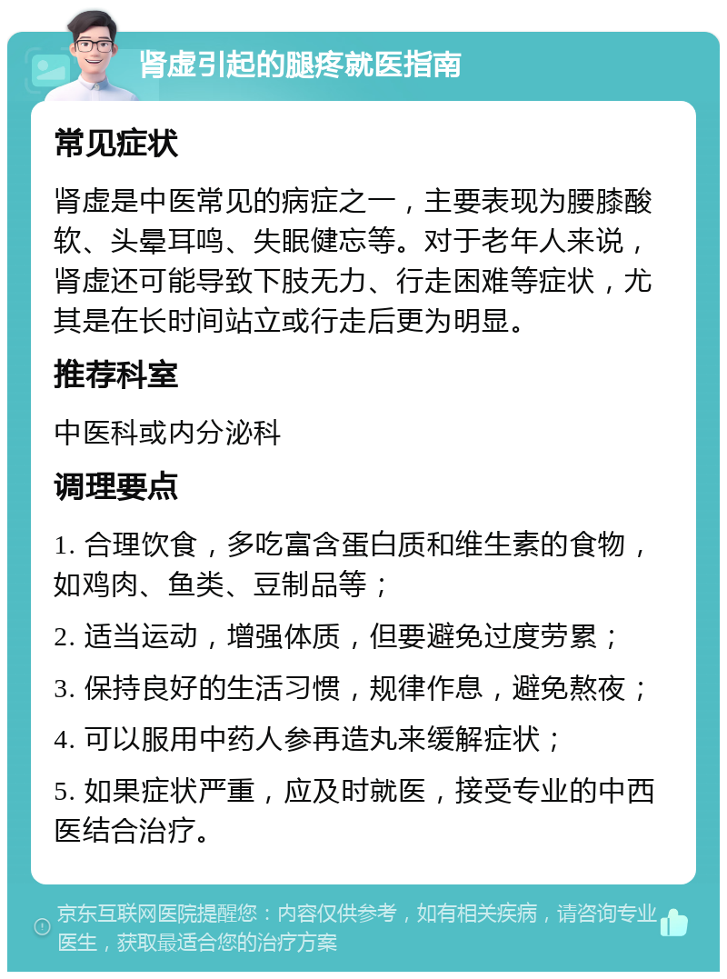 肾虚引起的腿疼就医指南 常见症状 肾虚是中医常见的病症之一，主要表现为腰膝酸软、头晕耳鸣、失眠健忘等。对于老年人来说，肾虚还可能导致下肢无力、行走困难等症状，尤其是在长时间站立或行走后更为明显。 推荐科室 中医科或内分泌科 调理要点 1. 合理饮食，多吃富含蛋白质和维生素的食物，如鸡肉、鱼类、豆制品等； 2. 适当运动，增强体质，但要避免过度劳累； 3. 保持良好的生活习惯，规律作息，避免熬夜； 4. 可以服用中药人参再造丸来缓解症状； 5. 如果症状严重，应及时就医，接受专业的中西医结合治疗。